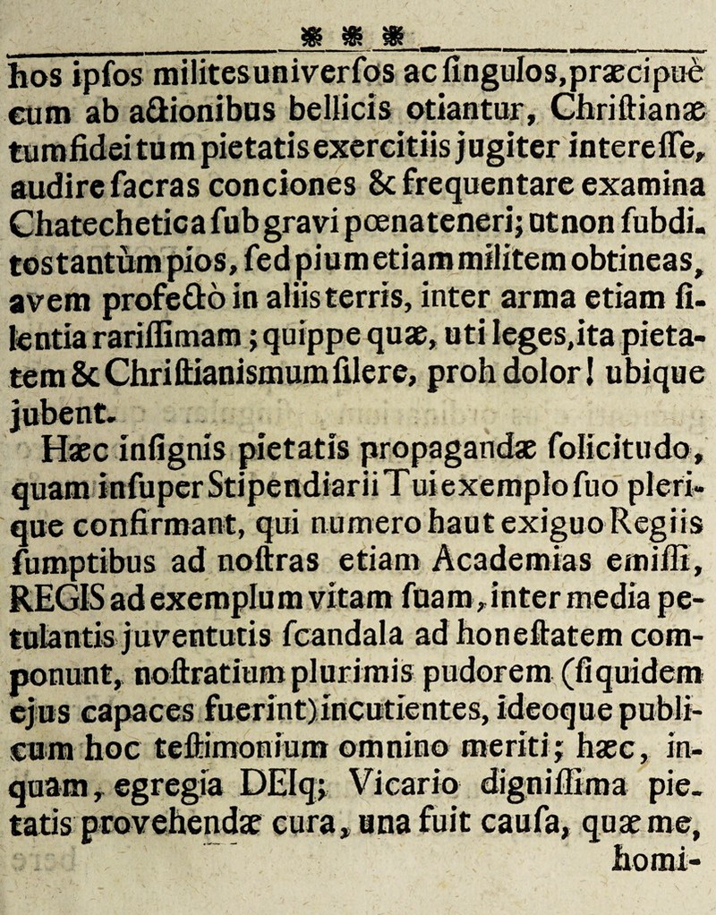 uv va/ SB SR hos ipfos milites univerfos ac fingulos,praecipue eam ab a&ionibus bellicis otiantur, Chriftianae audire facras conciones 8c frequentare examina Chatechetica fub gravi poena teneri; utnon fubdi. tos tantum pios, fed pium etiam militem obtineas, avem profe&o in aliis terris, inter arma etiam fi- kntia rariffimam; quippe quae, uti leges,ita pieta¬ tem & Chrillianismum filere, proh dolor! ubique Haec in lignis pietatis propagandae folicitudo, quam infuper Stipendiarii Tui exemplo fno pl eri¬ que confirmant, qui numero haut exiguo Regiis fumptibus ad noftras etiam Academias emifii, REGIS ad exemplum vitam fuam> inter media pe¬ tulantis juventutis fcandala ad honeftatem com¬ ponunt, noftratitim plurimis ejus capaces fuerint) incutientes, cum hoc teftimonium omnino meriti; digniflima pie¬ tatis provehendae cura, una fuit caufa, quae me,