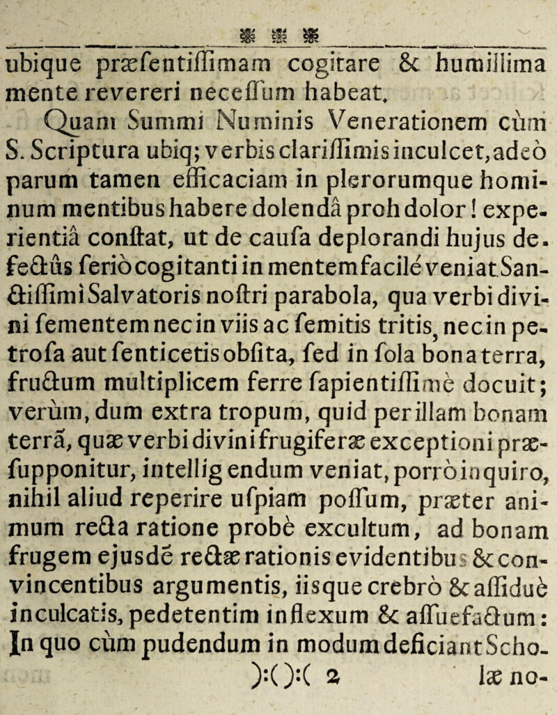 ubique praefentiffimam cogitare St humillima mente revereri neceffum habeat. Quam Summi Numinis Venerationem cum S* Scriptura ubiq; verbisclariflimisinculcet,adeo parum tamen efficaciam in plerorumque homi¬ num mentibus habere dolenda proh dolor! expe¬ rientia conflat, ut de caufa deplorandi hujus de. fedus ferio cogitanti in mentemfacile veniat San- diffimi Salvatoris noftri parabola, qua verbidivi- ni fementemnecin viis ac femitis tritis, necin pe- trofa aut fenticetisobfita, fed in fola bona terra, frudum multiplicem ferre fapientiffime docuit; verum, dum extra tropum, quid perillam bonam terra, quae verbi divini frugiferae exceptioni prae- fupponitur, intellig endum veniat, porro inquiro, nihil aliud reperire ufpiam polfum, praeter ani¬ mum reda ratione probe excultum, ad bonam frugem ejusde redae rationis evidentibus & con¬ vincentibus argumentis, iisque crebro Scaffidu6 inculcatis, pedetentim inflexum &: afluefadum: In quo cum pudendum in modum deficiant Scho- ):(X % laeno-