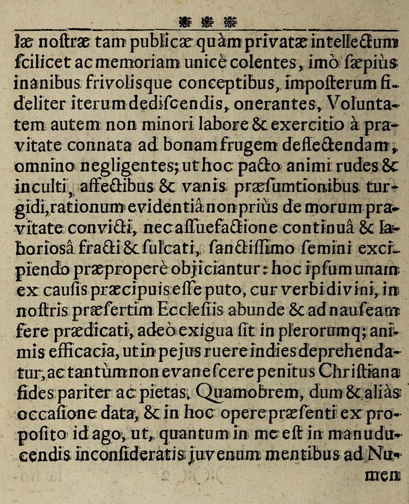 ac memoriam unice colentes, imo faepiiis s; frivolis que conceptibus,, impofterum fi. deliter iterum dedifcen dis, onerantes, V olunta- tem autem; non minori labore St exercitio a pra¬ vitate connata ad bonam frugem de dedendam, omnino negligentes;uthoc pado animi rudes 8c inculti, affedibus 8c vanis praefumttonibus tur¬ gidi,rationum evidentia non priiis de morum pra¬ vitate convidi, necafruefadione continua St la¬ boriosa £r adi 8cfuicat i,, fandiflimo femini exci¬ piendo praeproperi objiciantur t hoc ipfum unaxn ex caulis praecipuiseIFeputo, cur verbidivini, in fere praedicati, adeo exigua fit in plerorumq; ani¬ mis tur, ac: t an tumnon ac: pietas» occafione data, 8t in hoc opere prae fenti ex pro polito id ago, ut,, quantum in me efi in .i* men