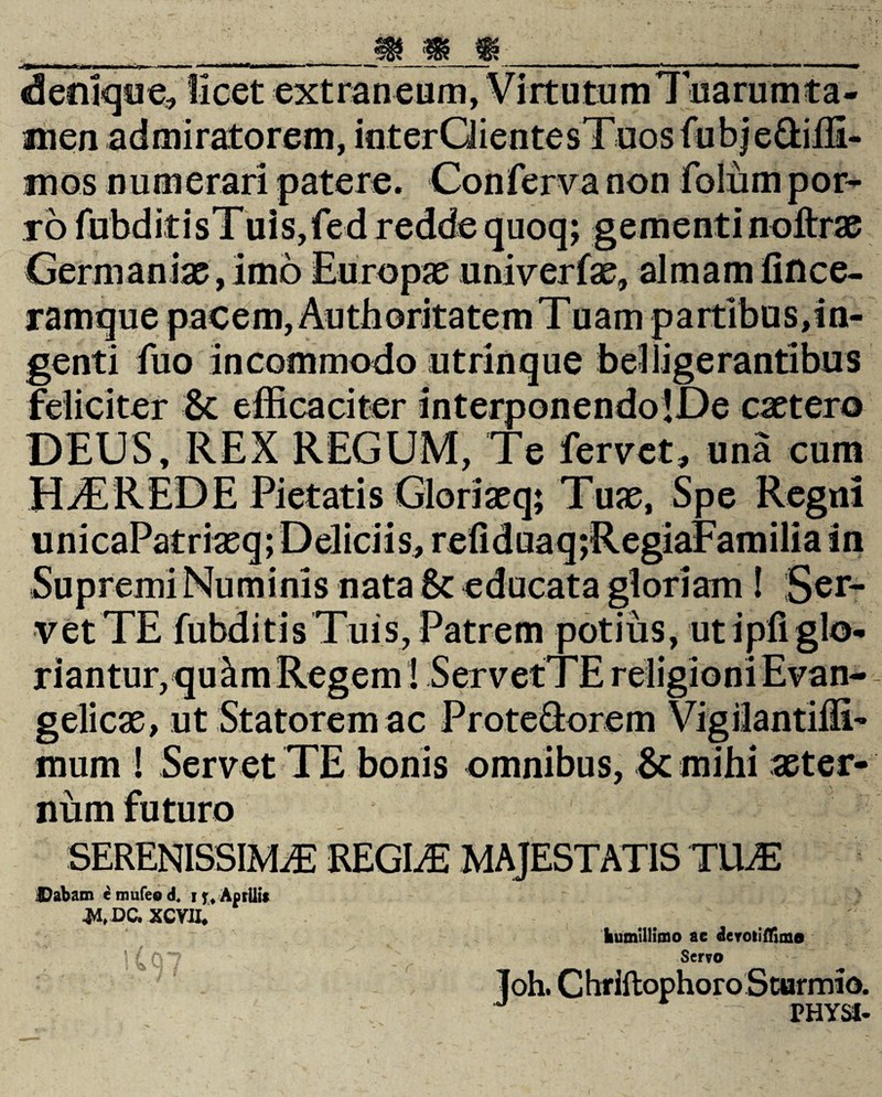 denique, licet extraneum, Virtutum 1 narum ta¬ men admiratorem, interQientesTuosfubje&iffi- mos numerari patere. Conferva non folum por¬ ro fubditisTuis,fed redde quoq; gementi noltrae Germaniae, imo Europae univerfae, almam linee- ramque pacem, Authoritatem Tuam partlbusdn- genti fuo incommodo utrinque belligerantibus feliciter & efficaciter interponendo !De extero DEUS, REX REGUM, Te fervet, una cum HAEREDE Pietatis Gloriaeq; Tuae, Spe Regni unicaPatriaeq; Deliciis, reliduaqjRegiaFamilia in Supremi Numinis nata Sc educata gloriam ! Ser¬ vet TE fubditisTuis, Patrem potius, ut i pii glo¬ riantur,qukm Regem! ServetTE religioni Evan- gelicae, ut Statorem ac Protectorem Vigilantiffi- mum ! Servet TE bonis omnibus, & mihi aeter¬ num futuro SERENISSIMA REGIA MAJESTATIS TUA Dabam c mufeo d. i j, Aprilis •M..DC. XCVJJ, humillimo ac derotiflima ] (Q7 Servo ' . Joh. Chriftophoro Sturmio. PHYSI-