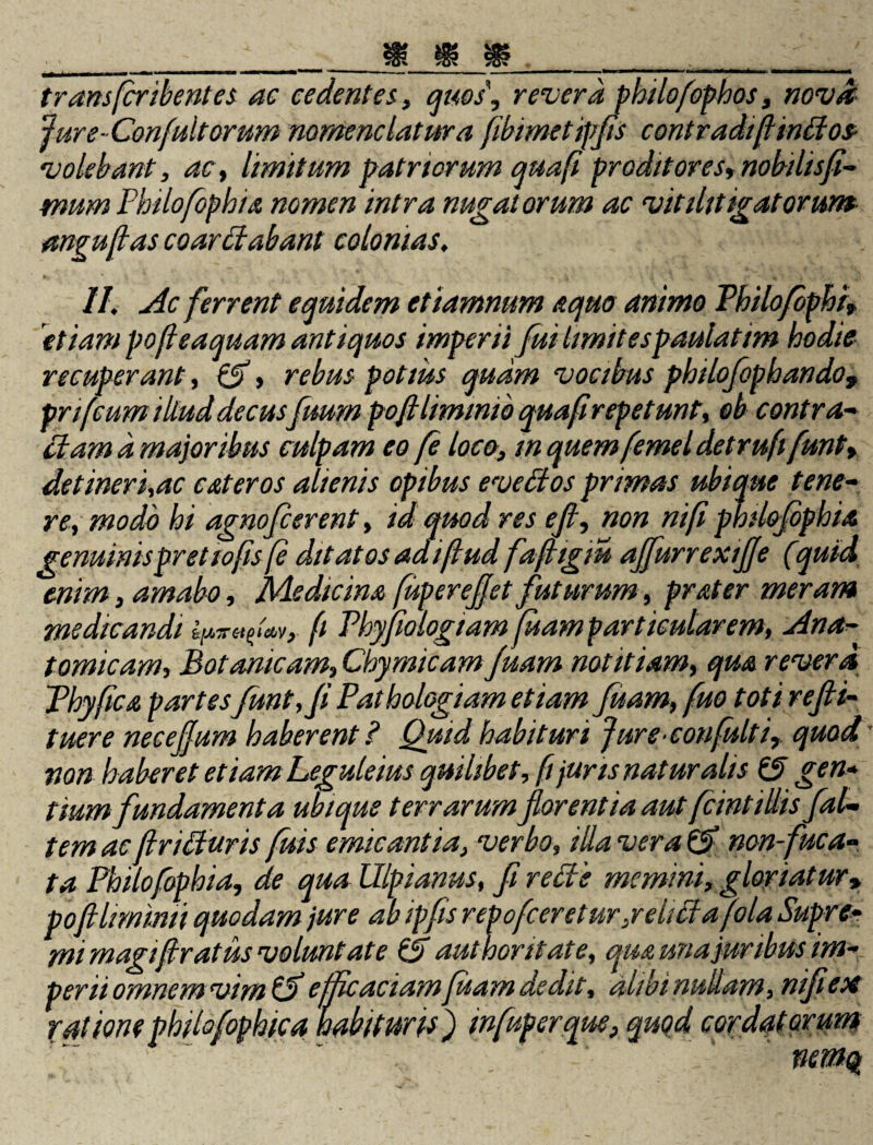 transfcribentes ac cedentes, quos, revera philofophos, nova Jure-Confultorum nomenclatura fibimetipfis contradifinHos- volebant, ac, limitum patriorum qua/i proditores, nobilisfi- mum Philofopbia nomen intra nugatorum ac vitilitigatorum- anguflas coarliabant colonias, II, Ac ferrent equidem etiamnum aquo animo Thilofbphi, 'etiam pofeaquam antiquos imperii fui limitespaulatim hodie recuperant, 0, rebus potius quam vocibus philofophando* prifcum illud decus fuum pofllimmih quaf repetun t, eb contra- Hama major ibus culpam eo fe loco, m quem femel detruftfunt, detineri,ac eat er os alienis opibus evettos primas ubique tene¬ re, modo hi agnofeerent, id quod res eft, non nifi philojophia genuinis pr et tofis (e ditatos adiftud fafigiu affurrexiffe (quid enim, amabo, Medicina fuperejfet futurum, prater meram medicandi fi Phypologiam luam particularem, Ana¬ tomicam, Botanicam, Chymicam Juam notitiam, qua revera Phy fica partesfunt, fi Pathologiam etiam fuam, fuo toti re fi- tuere neeejfum haberent ? Quid habituri Jure confultiquod' non haberet etiam Leguleius quilibet, fi juris naturalis 0 gen¬ tium fundamenta ubique terrarum florentia aut fcint illis fal¬ tem ac ftriffuris fuis emicantia, verbo, i da vera 0 non-fuca- ta Philofophia, de qua Ulpianus, fi reffe memini, gloriatur* poftlimimi quodam jure ab ipfis repofeeretur,relicta fola Supre¬ mi magiftratus voluntate 0 authoritate, qua una juribus im¬ perii omnem vim 0 efficaciam fuam dedit, ratione philofophica habituris ') mfuperqm,