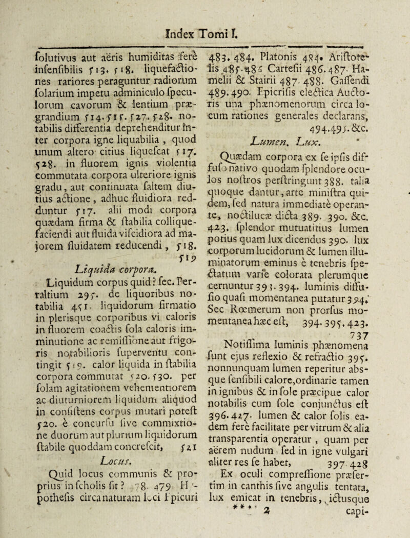 folutivus aut aeris humiditas fere infenfibilis f 13* P8* liquefacio* nes rariores peraguntur radiorum folarium impetu adminiculo fpecu- lorum cavorum & lentium prae¬ grandium f 14.fr r. f27. fiS* no¬ tabilis differentia deprehenditur in¬ ter corpora igne liquabilia , quod unum altero* citius liquefcat 117* 52$. in fluorem ignis violentia commutata corpora ulteriore ignis gradu, aut continuata faitem diu¬ tius actione , adhuc fluidiora red¬ duntur f 17. alii modi corpora quaedam firma & flabilia collique- faciendi aut fluida vifcidiora ad ma¬ jorem fluidatem reducendi, fi8* '. . f Liquida .corpora. Liquidum corpus quid ? fec. Per- raltium 29)-. de liquoribus no¬ tabilia 4P. liquidorum firmatio in plerisque corporibus vi caloris in fluorem coaitis fola caloris im¬ minutione ac remillioneaut frigo¬ ris notabilioris fuperveritu con¬ tingit po, calor liquida in flabilia corpora commutat s zo. po. per folam agitationem vehementiorem ac diuturniorem liquidum aliquod in confidens corpus mutari poteft 5*20. e concurfu live commixtio¬ ne duorum aut plurium liquidorum flabile quoddam concrefcit, fzi Locus• Quid locus communis & pro¬ prius in fcholis fit ? ,78-479 H- pothefis circa naturam Lci Epicuri 483* 484* Platonis 4<?4# Ariftote- lis 48f.48^ Cartefii 486. 487* Ha- melii & Stairii 487, 488. Gaffendi 489.490. Epicrifis cle&ica Au£lo- ris una phaenomenorum circa lo¬ cum rationes generales declarans, 49449f* &c. Lumen. Lux. Quaedam corpora ex fe ipfis dif- fufo nativo quodam fplendore ocu¬ los noftros perflringunt 388. talia quoque dantur,arte miniftra qui¬ dem, fed natura immediate operan¬ te, nodtilucae di£ta 389. 390. &c. 423, fplendor mutuatitius lumen potius quam lux dicendus 390. lux corporum lucidorum & lumen illu¬ minatorum eminus e tenebris fpe- (Statum varfe colorata plerumque cernuntur 39 p 394. luminis diffu- fio quafi momentanea putatur 394* Sec Rcemerum non prorfus mo¬ mentanea haec eft, 394. 395» 423. 737 Notiffima luminis phaenomena funt ejus reflexio & refra&io 39^. nonnunquam lumen reperitur abs¬ que fcnfibili calore,ordinarie tamen in ignibus & in fole praecipue calor notabilis cum fole conjunctus eft 396.4*7- lumen & calor folis ea¬ dem fere facilitate per vitrum & alia transparentia operatur , quam per aerem nudum fed in igne vulgari aliter res fe habet, 397 428 Ex oculi compreffione praffer- tim in canthis five angulis tentata, lux emicat in tenebris 9k i£tusque