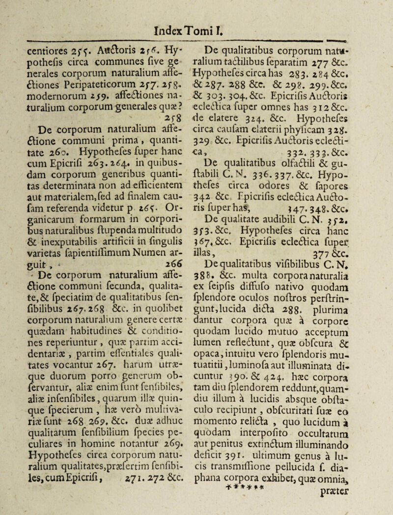 centiores 25^. Atfitoris 2f&. Hy- pothefis circa communes five ge ner ales corporum naturalium affe¬ ctiones Peripateticorum 2fj. 2fg. modernorum 2/9. affeCtiones na¬ turalium corporum generales qux? • 2f8 De corporum naturalium affe- ftione communi' prima , quanti¬ tate 260. Hypothefes fuper hanc cum Epicrifi 263. 2<54* in quibus¬ dam corporum generibus quanti¬ tas determinata non ad efficientem aut materialem, fed ad finalem cau- fam referenda videtur p 26^. Or¬ ganicarum formarum in corpori¬ bus naturalibus ftupenda multitudo St inexputabilis artificii in fmgulis varietas fapientiffimum Numen ar¬ guit , » 266 De corporum naturalium affe- Ctione communi fecunda, qualita¬ te, & fpeciatim de qualitatibus fen- fibilibus 267.268 &c. in quolibet corporum naturalium genere certx * quxdarn habitudines St conditio¬ nes reperiuntur, qux partim acci- dentarix , partim effcntiales quali¬ tates vocantur 267. harum utrae¬ que duorum porro generum ob- fervantur, alix enim funt fenfibiles, alix infenfibiles, quarum illx quin¬ que fpecierum , hx vero mulriva¬ rix funt 268 2,69* &tc, dux adhuc qualitatum fenfibilium fpecies pe¬ culiares in homine notantur 269. Hypothefes circa corporum natu¬ ralium qualitates,prxfertim fenfibi¬ les, cum Epicrifi, 271. 272 &c. De qualitatibus corporum natu¬ ralium tadfilibus feparatim 277 Stc. Hypothefes circa has 283» 284 &c. &287- 288 &c. St 298, 299.&c. & 303.304. Stc, Epicrifis AuCtoris ecleftica fuper omnes has 312 &c. de elatere 324» &c. Hypothefes circa caufam elaterii phyficam 328. 329 &c. Epicrifis AuCtoris ecleCti- ca, 332.333.&c. De qualitatibus olfaCtili St gu- ftabili 33E. 337.&C» Hypo¬ thefes circa odores & fapores 342 &c Epicrifis ecleCtica Aufto- ris fuper has, 347* 348. &c. De qualitate audibili C. N. $f2, 3f3.&c, Hypothefes circa hanc ;67*&c. Epicrifis ecleCtica fuper illas , 377 De qualitatibus vifibilibus C. N* 38 B. &c. multa corpora naturalia ex feipfis diffufo nativo quodam fplendore oculos noftros perftrin- gunt, lucida diCta 288. plurima dantur corpora qux a corpore quodam lucido mutuo acceptum lumen reflectunt, qux obfcura Sc opaca,intuitu vero fplendoris mu- tuatitii ,luminofaaut illuminata di¬ cuntur ?9o. & 424, hxc corpora tam diu fplendorem reddunt,quam- diu illum a lucidis absque obfta* culo recipiunt , obfcuritati fux eo momento reliCta , quo lucidum a quodam interpofito occultatum aut penitus extinCtum illuminando deficit 391. ultimum genus a lu¬ cis transmiffione pellucida f. dia* phana corpora exhibet, qux omnia* <*-*♦*** „ vnn « «1