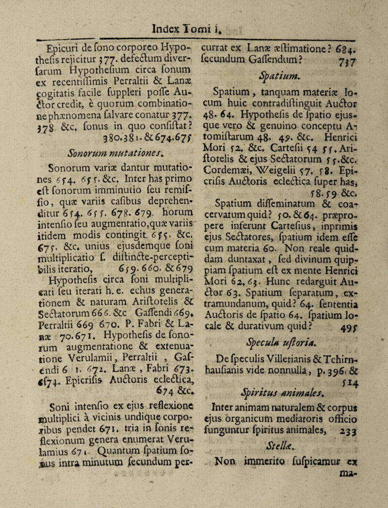 Epicuri de fono corporeo Hypo¬ theds rejicitur $77. defedlum diver- farum Hypothedum circa fonum ex recentillimis Perraltii & Lanx cogitatis facile fuppleri poffe Au¬ dior credit, e quorum combinatio- ne phxnomena falvare conatur 377. 378 &c, fonus in quo confidat? 380.381- &674,67/ Sonorum mutationes* Sonorum varix dantur mutatio¬ nes <f4* 6f f.&c. Inter has primo eft fonorum imminutio feu remif- fio, qux variis cafibus deprehen¬ ditur 6 f4> 6f f. 678. <579. horum intendo feu augmentatio,qux variis itidem modis contingit &c. ^7f. &c*. unius ejusdemque foni multiplicatio f. diflindle-percepti- bilis iteratio, 6660.&679 Hypotheds circa foni multipli¬ cati feu iterati h. e. echus genera¬ tionem & naturam Ariftoteiis & Sedlatorum 66 6. &c Gadfendi 669* Perraltii 669 670. P. Fabri & La¬ nx 70.671. Hypotheds de fono¬ rum augmentatione & extenua¬ tione Verulamii, Perraltii , Gaf- endi 6 n 672. Lanx , Fabri 673.. Epicrids Audiaris ecledtica, ' 674 &c. Soni intendo ex ejus reflexione multiplici a vicinis undique corpo¬ ribus pendet 671. tria in fortis re¬ flexionum genera enumerat Veru- lamius 671. Quantum fpatium fo- tsus intra minutum fecundum per¬ currat ex Lanx xftimatione? 684. fecundum Gaflendum ? 737 Spatium. Spatium y tanquam materix lo¬ cum huic eontradiffinguit Audior 48» 64. Hypotheds de fpatio ejus, que vero & genuino conceptu A- tomiftarum 48. 49. &c. Henrici Mori fa. &c, Cartedi 5:4 ff^Ari- flotelis & ejus Sedlatorum ff.&c. Cordemxi, Weigelii ^7, fg. Epi- crids Audloxis ecledtica fuper has, f 8. f9 &c. Spatium difleminatum & coa^ cervatumquid? fO. &C64. prxpro- pere inferunt Cartedus, inprimis ejus Sedlatores, fpatium idem ede cum materia 60. Non reale quid¬ dam duntaxat, fed divinum quip- piam fpatium eft ex mente Henrici Mori 62*63. Hunc redarguit Au¬ dior 63. Spatium feparatum, ex- tramundanum, quid ? 64. fententia Audloris de fpatio 64, fpatium lo¬ cale & durativum quid ? 49 f Specula ufloria. De fpeculis Villetianis & Tchirn- haudanis vide nonnulla, p. 396. & SH Spiritus animales. Inter animam naturalem & corpus ejus organicum mediatoris officio funguntur fpiritus animales, 233 StelU.. Non immerito fufpicamur cx