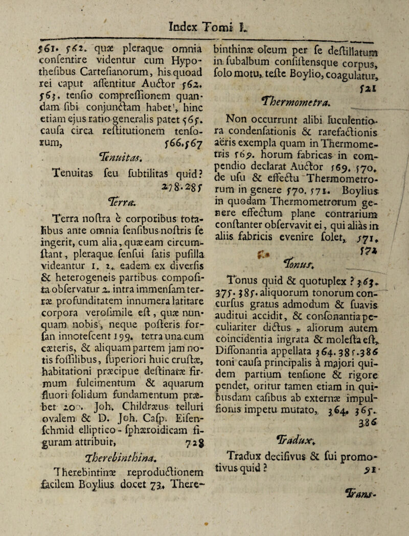 $61* quae pleraque omnia confeniire videntur cum Hypo- thefibus Cartefianorum, his quoad rei caput affentitur Aubtor f6z» tenfio compreflionem quan- dam (ibi conjunctam habet1» hinc etiam ejus ratio generalis patet 56$“. caufa circa reftitutionem tenfo- rum, SG&fG? cIenuitas. Tenuitas feu fubtilitas quid ? g, z$ s cIerra. Terra noftra e corporibus tota¬ libus ante omnia fenfibus noftris fe ingerit, cum alia, quae eam circum¬ ibant , pleraque fenfui fatis pufilla videantur 1. 2*. eadem ex diverfis & heterogeneis partibus, compoti¬ ta obfervatur a. intra immenfam ter¬ rae profunditatem innumera latitare corpora verolimile eft, quae nun¬ quam, nobis , neque pofteris for- fan innotefeent 199. terra una cum caereris, & aliquam partem jam no¬ tis foffilibus, (bperiori huic cruftae, habitationi praecipue delhinatae fir* mum fulcimentum & aquarum fluori folidum fundamentum prae¬ bet zo0. Joh» Childr#us telluri ovalem & D. Joh, Cafp. Eifen- fchmid elliptico - fphaeroidicam fi¬ guram attribuit, 71% Therebinthina. T herebintinae reproduftionem facilem Boyiius docet 73.* There-' binthinae oleum per fe deffillatum in fubalbum confillensque corpus, folo motu,, tefte Boylio, coagulatur, Szi ‘Thermometva. Non occurrunt alibi luculentia* ra condenfationis & rarefactionis aeris exempla quam in Thermome- tris r 6$. horum fabricas in com¬ pendio declarat Auitor 169* $70* de ufu & effebtu Thermometro- rum in genere 570. jyu Boylius, in quodam Thermometrorum ge¬ nere effedtum plane contrarium conftanter obfervavit ei, qui alias in aliis fabricis evenire folet,, /71, ».* Tonus quid & quotuplex ?'$£}» 37f* aliquorum tonorum con- curfus gratus admodum & fuavis auditui accidit, & confonantiape¬ culiariter dibtus „ aliorum autem coincidentia ingrata & moleitae(b„ Diffonantia appellata 364.38 f .9 86 toni caufa principalis i majori qui¬ dem partium tenfione & rigore pendet, oritur tamen etiam in qui¬ busdam cafibus ab extern# impul- fioms impetu mutato,, 364, 3 33 * *Iradux¥ Tradux decifivus & fui proma- tivusquid? >1*