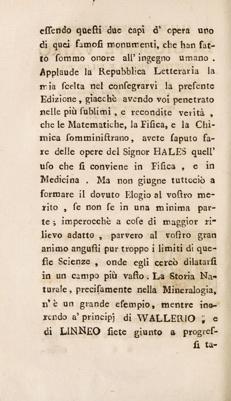 V a eCTendo qùefii due capi d’ opera uno di quei faroofi Monumenti, che han fat¬ to fommo onore all’ ingegno umano . Applaude la Repubblica Letteraria la mia fcelta nel confegrarvi la prefente Edizione , giacche avendo voi penetrato nelle più fublimi, e recondite verità , che le Matematiche, la Fifica, e la Chi¬ mica fomminiftrano, avete faputo fa¬ re delle opere del Signor HALES quell’ ufo che fi conviene in Fifica , e in Medicina . Ma non giugne tuttociò a \ formare il dovuto Elogio al voftro me¬ rito , fe non fe in una minima par¬ te ; imperocché a cofe di maggior ri lievo adatto , parvero al voflro gran animo angufli pur troppo i limiti di que- fìe Scienze , onde egli cercò dilatarli in un campo più vafto-rLa Storia Na¬ turale , precifamente nella Mineralogia, n’è un grande efempio, mentre in@- rcndo a’ principi di WALLERIO ; e di LINNEO fiete giunto a progref- fi ta-