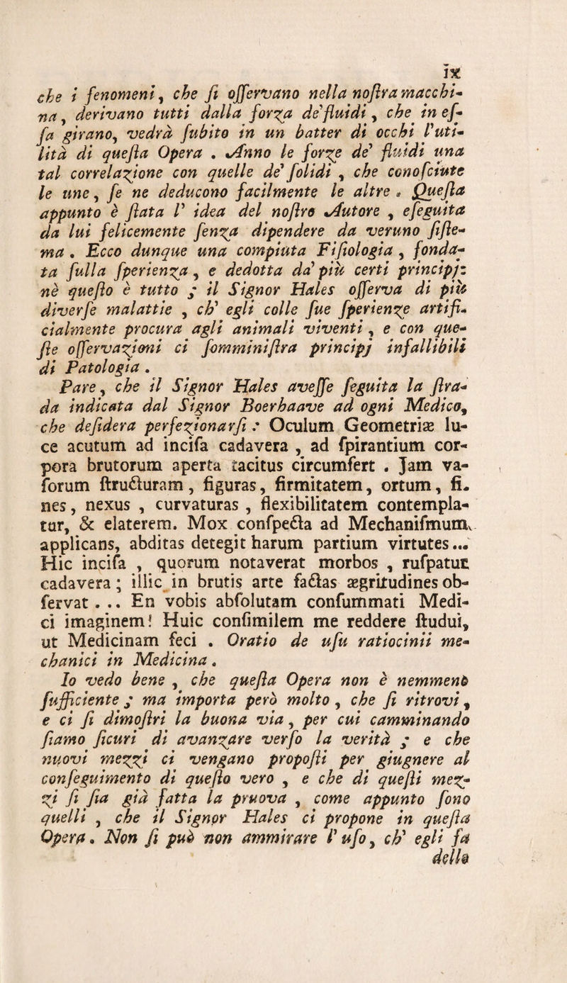 che f fenomeni j che fi offervano nella noflra macchi^ na, derivano tutti dalla for'^a defiuidi, che in ef* fa girano^ vedrà fubito in un batter di occhi Puti* lità di quefta Opera . %Anno le for^e de' fluidi una tal correia^flone con quelle de' folidi , che conofciute le une, fe ne deducono facilmente le altre ^ Quefia appunto è fiata /’ idea del noflro ^Autore , efeguita da lui felicemente fenica dipendere da veruno fiflc’* ma. B,cco dunque una compiuta Fifiologia , fonda^ ta fulla fperien^a ^ e dedotta da' piU certi principjz nè queflo è tutto / il Signor Hales offerva di piU diverfe malattie , eh' egli colle fue fperiem^e artifi* cialmente procura agli animali viventi, e con que^^ fie oflerva^ioni ci fomminiflra principj infallibili di Patologia. Pare ^ che il Signor Hales aveffe feguita la fira^ da indicata dal Signor Boerhaave ad ogni Medico^ che defidera perfe^ionarfi Oculum Geometriae lu¬ ce acutum ad incifa cada vera , ad fpirantium cor- pora brutorum aperta tacitus circumfert . Jain va- forum ftruduram, figuras, firmitatem, ortum, fi. nes, nexus , curvaturas , flexibilitatcm contempla- tur, & elaterera. Mox confpedla ad Mechanifmumv applicans, abditas detegit harum partium virtutes... Hic incifa , quorum notaverat morbos , rufpatut cadavera ; illic^in brutis arte fadlas segrkudinesob- fervat. .. En vobis abfolutam confummati Medi¬ ci imaginem! Huic confimilem me reddere ftudui, ut Medicinam feci . Oratio de ufiu ratiocinii me^ chanici in Medicina, Io vedo bene , che quefia Opera non è nemmeno [ufficiente / ma importa però molto, che fi ritrovi ^ e ci fi dimoflri la buona via, per cui camminando fiamo fiicuri di avanx^are verfo la verità ; e che nuovi mexffi ci vengano propofii per giugnere al confeguimento di queflo vero , e che dì quefli efi fi fia già fatta la pruova , come appunto fono quelli , che il Signor Hales ci propone in quefia Opera. Non fi può non ammirare l'ufoy cF egli fa