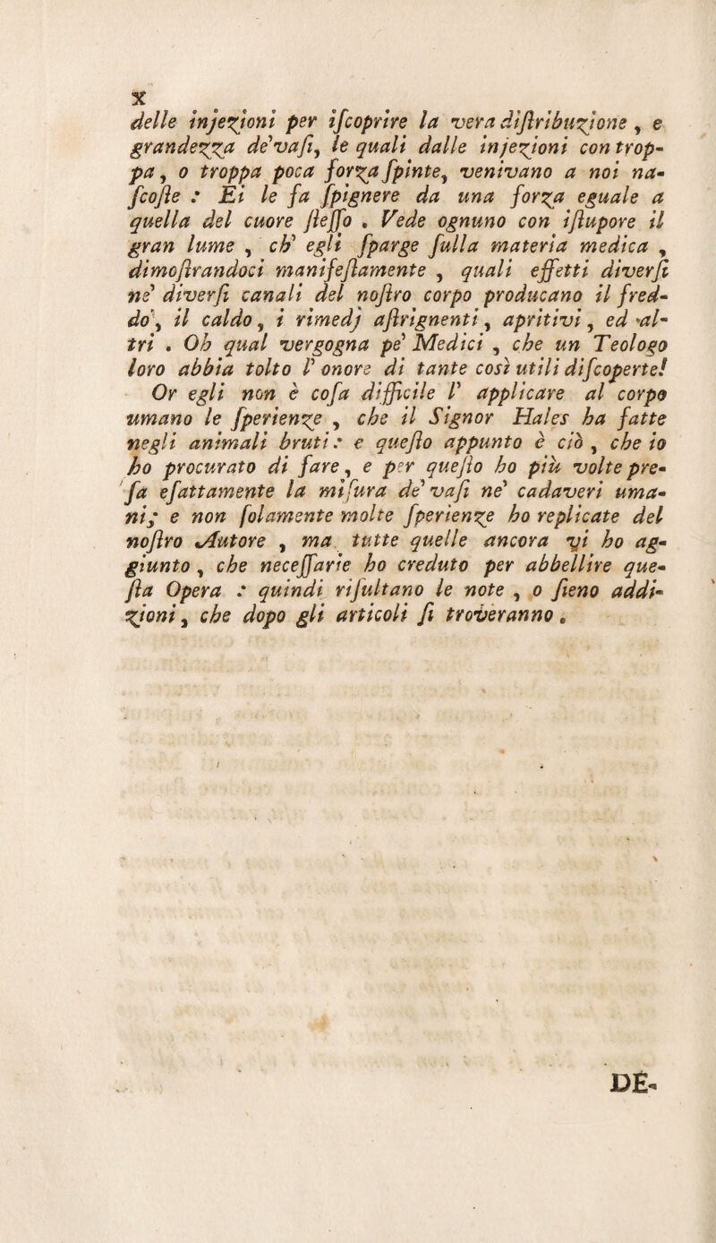 delle injexjonl per ifcoprire la •vera dlflrtbustone ^ e grandexx^a dé'vafi^ le quali dalle inje'^toni controp- pa, 0 troppa poca for^a fplnte^ venivano a noi na- fcojìe : Èi le fa fpignere da una for^a eguale a quella del cuore Jieffo . Vede ognuno con ijìupore il gran lume , cJj egli fparge fulla materia medica , dimoflrandoci manifeflamente , quali effetti dìverji ne' diverfi canali del noflro corpo producano il fred* do\ il caldo, i vimedj aflrignenti, apritivi, ed W- tri . Oh qual vergogna pe' Medici , che un Teologo loro abbia tolto V onore di tante così utili dìfcoperte! Or egli non è cofa difficile /’ applicare al corpo umano le fperienge , che il Signor Hales ha fatte negli animali bruti e e queflo appunto è ciò , che io ho procurato di fare, e per quejìo ho piu volte pre* fa efattamente la mi fura de va fi ne' cadaveri uma¬ ni; e non folamente molte fperien^e ho replicate del nofiro tAutore , ma. tutte quelle ancora fft ho ag¬ giunto , che neceffarie ho creduto per abbellire que- fla Opera : quindi rifultano le note , o fieno addi- tgioni ^ che dopo gli articoli fi tromberanno » \ DE-