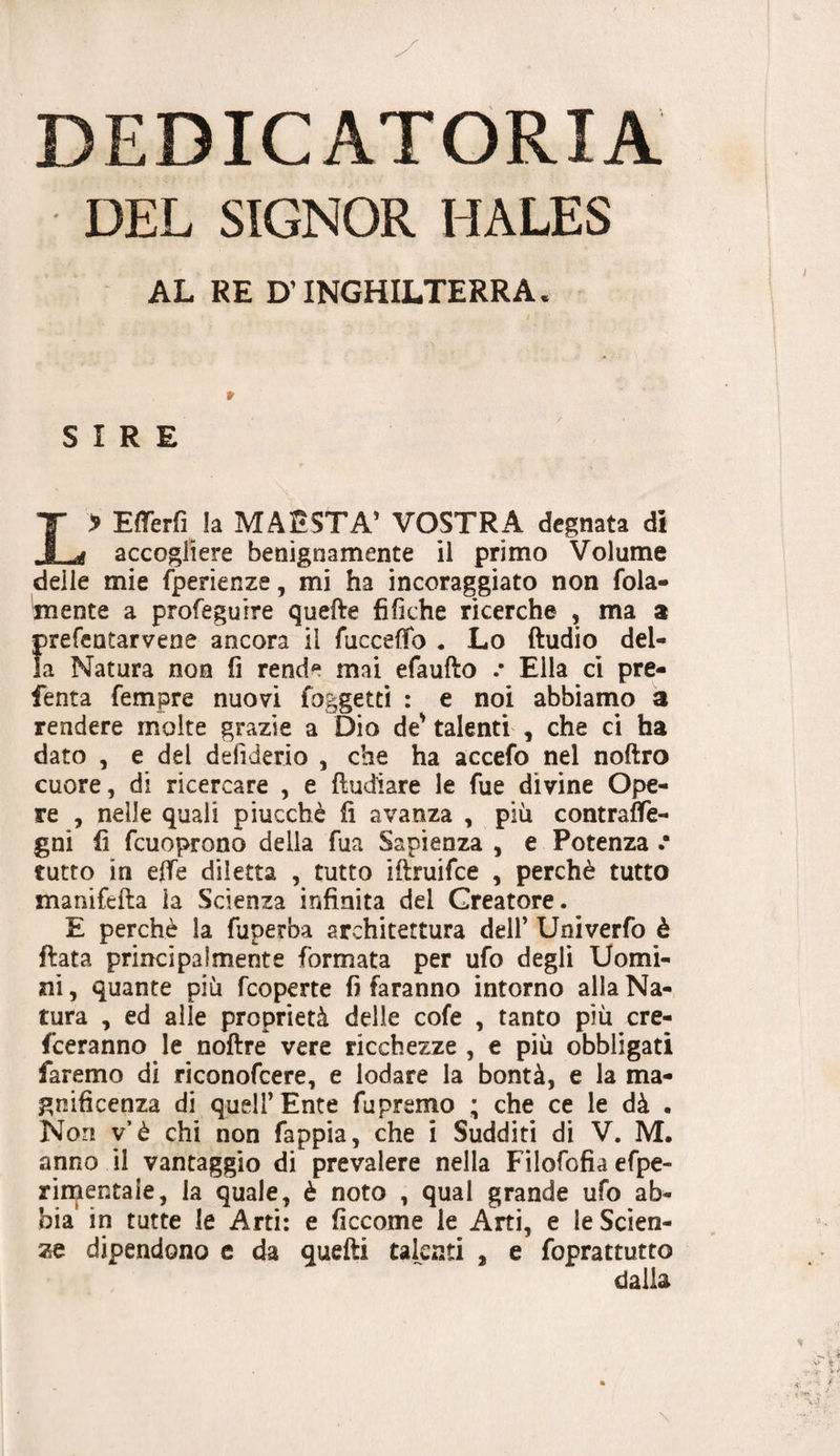 DEDICATORIA DEL SIGNOR HALES AL RE D’INGHILTERRA. SIRE L> EfìTerfi la MAESTÀ' VOSTRA degnata di accogliere benignamente il primo Volume delle mie ^^erienze, mi ha incoraggiato non fola- mente a profeguire quelle tìfiche ricerche , ma a prefentarvene ancora il fuccelfo . Lo ftudio del¬ la Natura non fi rende mai efaufto .* Ella cì pre- fenta fempre nuovi foggetti : e noi abbiamo a rendere molte grazie a Dio de' talenti , che ci ha dato , e del defiderio , che ha accefo nel noftro cuore, di ricercare , e {Indiare le fue divine Ope¬ re , nelle quali piucchè fi avanza , più contraife- gni fi fcuoprono della fua Sapienza , e Potenza .* tutto in effe diletta , tutto iflruifce , perchè tutto manifefta la Scienza infinita del Creatore. E perchè la fuperba architettura dell’ Univerfo è fiata principalmente formata per ufo degli Uomi¬ ni , quante più feoperte fi faranno intorno alla Na¬ tura , ed alle proprietà delle cofe , tanto più cre- feeranno le noftre vere ricchezze , e più obbligati faremo di riconofeere, e lodare la bontà, e la ma¬ gnificenza di queir Ente fupremo ; che ce le dà . Non v’è chi non fappia, che i Sudditi di V. M. anno il vantaggio di prevalere nella Filofofia efpe- rinientaie, la quale, è noto , qual grande ufo ab¬ bia' in tutte le Arti: e ficcome le Arti, e le Scien¬ ze dipendono e da quelli talenti , e foprattutto dalla