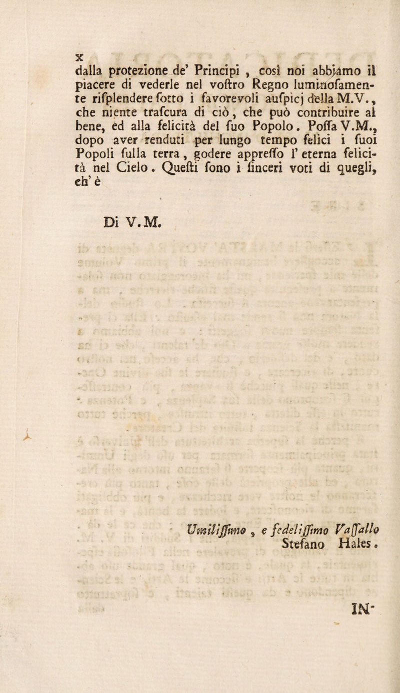 dalla protezione.de’ Principi , cosi noi abb>àmo il piacere di vederle nel voftro Regno luminofamen- te rifplendere Torto i favorevoli aufpicj della M.V., che niente trafcura di ciò, che può contribuire al bene, èd alla felicità del Tuo Popolo. PofTaV.M., dopo aver renduti per lungo tempo felici i Tuoi Popoli fulla terra, godere apprefifo T eterna felici¬ tà nei Cielo • Quefti fono i linceri voti di quegli, cfa’ è Di V.M. UmUìjftwiif , € fedeliffimo Vaffath Stefano Haies •