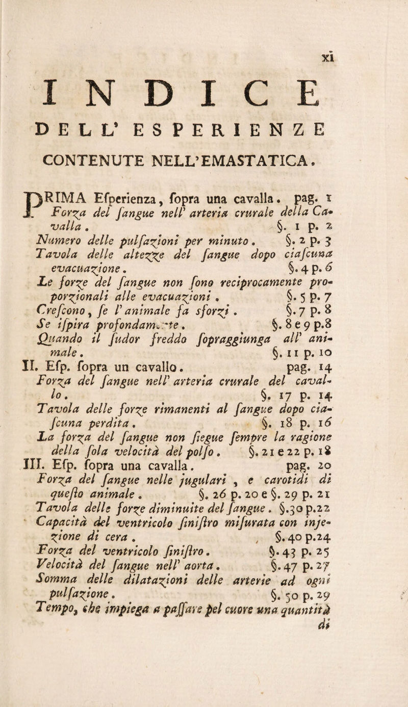 INDICE DELL* ESPERIENZE CONTENUTE NELLEMASTATICA. PRIMA Efpcrienza, fopra una cavalla, pag. i Forila del fanone nell' arteria crurale della Ca* njalla . §. i p. Z FI amero delle pulfazioni per minuto , §• ^ P* ? Tavola delle alte'z^ del [angue dopo ciafcuna evacuazione. §. 4 p. ^ Le forze del [angue non [ono reciprocamente prò* porzjonali alle evacuazioni • §• 5 P* 7 Cre[cono , [e l'animale fa sforzi • §• 7 P« ^ Se ifpira profondamene. §.869 p.8 Quando il fudor freddo [opraggiunga all' ani* male, §. iip. io II, Efp. fopra un cavallo. pag. 14 Forza del [angue nell' arteria crurale del cavai* lo, §. 17 p. 14 Tavola delle forze rimanenti al [angue dopo eia* [cuna perdita, §. 18 p. 16 La forza del [angue non fiegue [empre la ragione della [ola velocità del poljo, §. 21 e 22 p. 18 III. Efp. fopra una cavalla. pag. 20 Forza del [angue nelle iugulari , e carotidi di quefto animale , §. 16 p. 20 e §. 29 p. 21 Tavola delle forze diminuite del [angue, §.3op.22 ' Capacità del ventricolo [mifìro mi[urata con inje* Zione di cera , ^ §. 40 p.24 Forza del ventricolo finiflro, 5*4? P* ^5 Velocità del [angue nell' aorta, §*47 P*^/ Somma delle dilatazioni delle arterie ad ogni pulfazione, §. 50 p. Tempo, che impiega a paffare pel cuore una quantità di