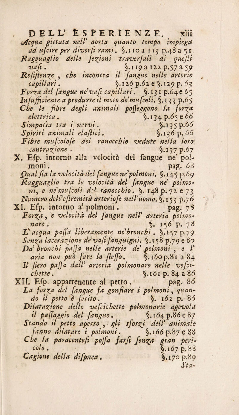 . DELL’ Esperienze, xììi \Acqua gittata nell' aorta quanto tempo impiega^ ad ufcire per diverfi rami, §.iioa 113 p.48 a 51 Ragguaglio delle fe^gioni traverfali di quejìi vafi . §.i 19 a 122 p.57 a 59 Refiflenge , che incontra il /angue nelle arterie capillari. §.I2Ó p.62 e §.129 p. 6i&gt; For^a del /angue né'va/i capillari, §.151 p.Ó4e 65 Jnfufficiente a produrre il moto de'mu/coli, §.193 p.65 Che le fibre degli animali poffeggono la for^a elettrica, §*i34 e Simpatìa tra i nervi. Spiriti animali elajìici, §.136 p. 65 Fibre mu/colo/e del ranocchio vedute nella loro contrarlione . §-i37P*&lt;^7 X. Efp. intorno alla velocità del fangue ne’ pol¬ moni. ^ pag. 68 Qual fia la velocitd'del/angue ne''polmoni, §.145 p.09 Ragguaglio tra le velocità del /angue ne' polmo^ nt^ e ne'mulcoli d'^ ranocchio, §, I48p.72e78 Numero dell'eflremità arterio/e nell'uomo, §.153 p.7 5 XI. Efp. intorno a’polmoni. pag. 78 Fort^a 5 e velocità del /angue nell' arteria polmo^ nave , §. 156 p. 78 ìJ acqua paj/a liberamente n^bronchi, §.157 p.79 Sen^ga lacera'fione de'vafi/anguigni, §.158 p.79 e 80 Da' bronchi paf/a nelle arterie de' polmoni , e /’ aria non può /are lo flejfo, §.i6op.8i a 84 Il fiero paj]a dall' arteria polmonare nelle ve/ci- chette, §.i6ip. 84386 Xn. Efp. appartenente al petto.' pag. 86 La /orza del /angue /a gonfiare i polmoni, quan¬ do il petto è fiorito, §. 162 p. 86 Dilatazione delle ve/cichette polmonarie agevola /angue, §.i64p.86e87 Stando il petto aperto , ^ gli s/orzi dell' animale fanno dilatare i polmoni, §.i66p.87e88 Che la patacentefi poj/a fiarfi fienz^ gran peri¬ colo , §.167 p. 88 Cagione della di/pnea, §.i7op.89 Sta-