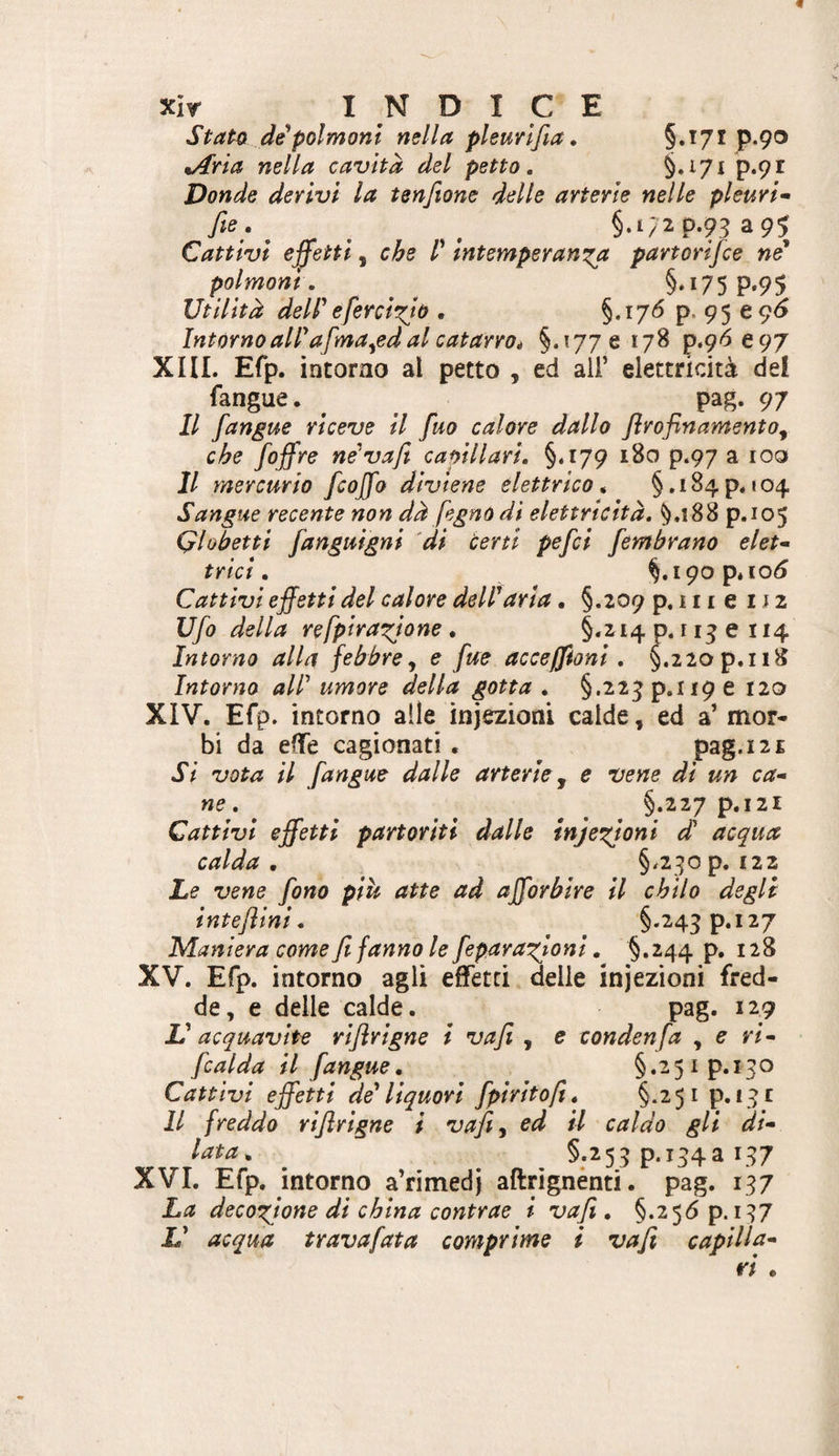 StatQ de polmoni nella pleuvlfia. P-9'3 ^ria nella cavita del petto. §*^71 P*9i Donde derivi la tenfiane delle arterie nelle pleuri* fie, ^ ^ ^ §,t/2p.93 ^95 Cattivi effetti, che l* intemperanza partorifce né* polmoni. ^ ^ §*i75P*95 Utilità dell*eferclzio . §.i7<^ P* 95 e 9^ Intorno all* afma^ed al catarro i §.1776178 p.9^e97 XHL Efp. intorno al petto , ed all’ elettricità del fangue. ^ pag. 97 Il fangue riceve il fuo calore dallo flrofinamento^ che foffre ne* va fi capillari. §«179 180 p.97 a 100 Il mercurio fcoffo diviene elettrico* §.i84p. 104 Sangue recente non dà fegno di elettricità. §.188 p.105 Qlobetti fanguigni 'di ter ti pefci [ombrano eleu trici. §,190 p* 10^ Cattivi effetti del calore dell'aria. §.209 p. 111 e 112 Ufo della refpirazjone, §.214 p. 113 e 114 Intorno alla febbre^ e fue acceffioni . §.22op.ii8 Intorno all* umore della gotta . §.22^p.ii9e 120 XIV. Efp. intorno alle iniezioni calde, ed a’ mor¬ bi da effe cagionati . pag.121 Si vota il fangue dalle arterie, e vene di un ca¬ ne. ^ §.227 p.I2l Cattivi effetti partoriti dalle infezioni d acqua calda, §/2:50p. 122 Le vene fono più atte ad afforbire il chilo degli inteflini, §.243p.i27 Maniera come fi fanno le feparazioni. §.244 p, 128 XV. Efp. intorno agli effetti delle iniezioni fred¬ de, e delle calde. pag. 129 V acquavite riflrigne i vafi , e condenfa , e ri- [calda il [angue, §.251 p. 130 Cattivi effetti de* liquori [piritefi, §.25ip. i^t Il freddo rifirigne i vafi, ed il caldo gli di¬ lata, ^ §:^53 P‘i34a 137 XVI. Efp, intorno a’rimedi aftrignénti. pag. 137 La decozione di china contrae i vafi , §.256 p. 137 L* acqua travafata comprime i vafi captila-