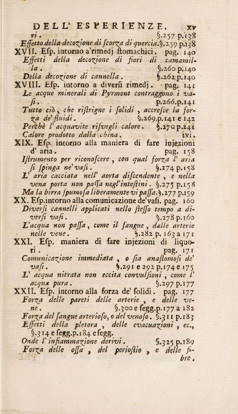 DELL’ ESPERIENZE. W. ^ ^ ^ §-257 p.ì^S Effetto della decozione di fcor^a di queYcla,%.z^^<) p-i^S XVII. Efp. intorno a’rimedj ftomachici . pag. 140 Effetti della decozione di fiori di camamtU la, ' §.2dop.i4o Della decozione di cannella, §.262^p.f4o ' XVIIL Efp. intorno a diverii ritnedj. * pag. 141 Le acque minerali di Pyrmont contraggono l uà» fi, p.26(5.p,i4i Tutto ciò ^ che rlfirigne l folidl , accrefce la for^ ^a de'fluidi, §.2Ó9,p.i4i e 142 Per'àhè V acquavite ri [vegli calore, §,27Qp,24i Calore prodotto dalla china, i vi. XIX. Efp. incorno alla maniera di fare iniezioni d’ aria. pag. 158 Jfirumento per rlconofcere , con qual forz0 /’ aria fi ne'vafi, , §.274 p. 158 L' aria cacciata nell' aorta dlfcendente , e nella vena porta non paffa negl'inteflinl, §.275 p.158 la birra jpumofa liberamente vi paffa.p.159 XX. Efp.intorno alla comunicazione deVafi. pag. lóo Dlverfi cannelli applicati nello fleffo tempo a di- verfi vafi, <^.278 p.i6o Inacqua non paffa, come il [angue , dalle arterie - nelle vene, §.282 p. 163 a 171 XXL Efp. maniera di fare iniezioni di liquo- ri. ^ ^ ^ pag. 171 ‘ Comunicazione immediata 0 [la anafiomofi de' vafi, ^.291 e 292 p.174e <75 L’ acqua mirata non eccita convulfioni, come l' acqua pura, §*297?. 177 XXII. Efp. intorno alla forza de’ folidi. pag. iij Forza delle pareti delle arterie , e delle ve¬ ne, §.3ooe fegg.p.177 a 182 Forza del [angue arterie foy 0 del venofo, §,311 p. 183 Effetti della pletora , delle evacuazioni , ec.y §.ji4efegg.p.i84efegg. Onde l'infiammazione derivi, §.325 p.189 Forza delle offa , del periofilo , e delle fi¬ bre ,
