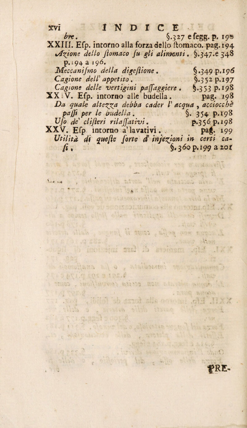 bvc, §*327 efegg. p. 19B XXin, Efp. intorno alla forza delio ilomaco. pag.194 %Axjone dillo Jìomaco fu gli alimenti. §.347.6 348 p.i94 a igà, Meccanifmo della digeftione, §»349 P‘I9^ Cagione dell'appetito» §«352 p. 197 Cagione delle vertigini pajfagglere , §‘353 XXiV. Efp. intorno alle budella. pag. 198 Da quale altera debba cader V acqua , acciocché paffi per le budella, §. 354 p.198 Ufo do eli feri rii affativi» P‘35^P*i9^ XXV. Efp intorno a’ lavativi. , ^ paj. 199 Utilità di q^ttefle forte ^ injé^toni in certi ca» fi ^ §,3<5op,i99 a zor