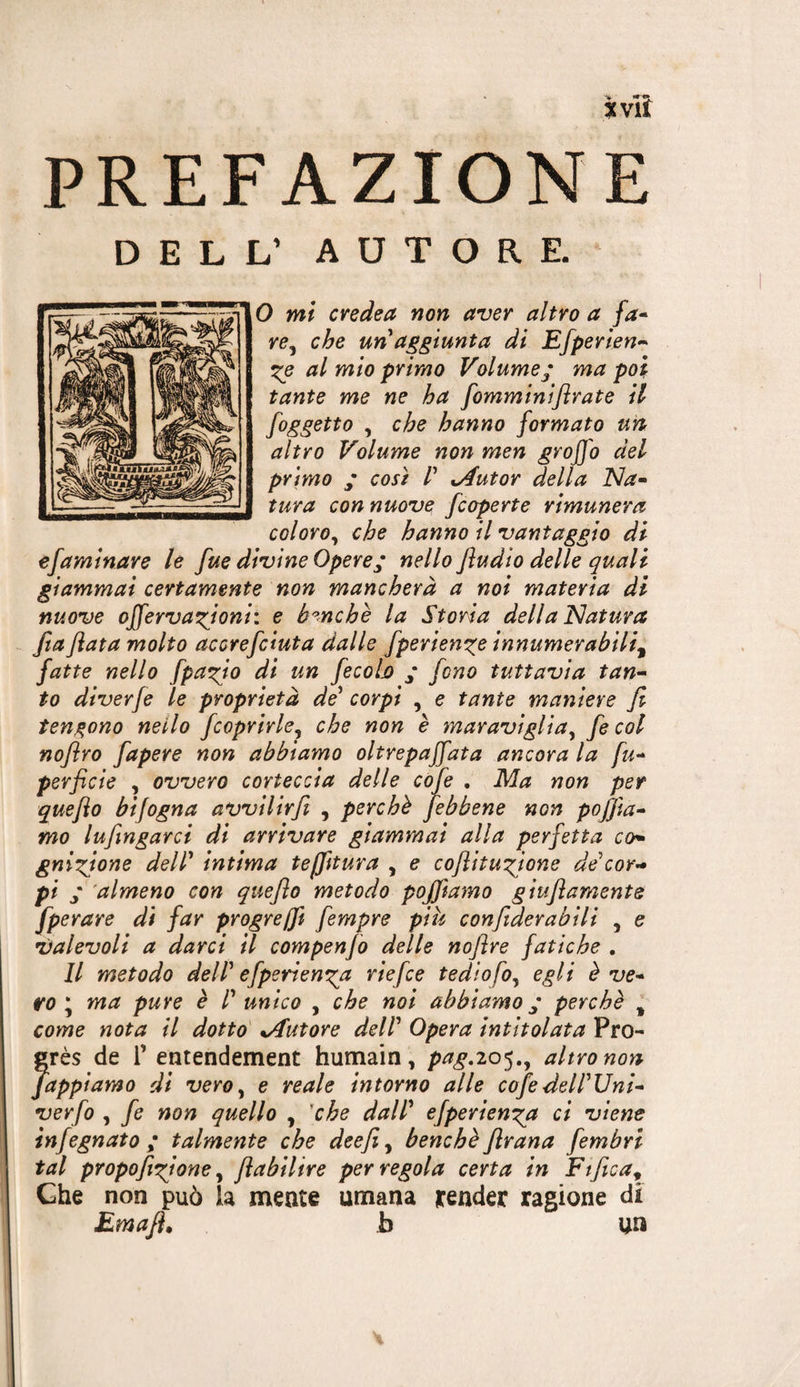 35 vii PREFAZIONE DELL’ AUTORE. 0 mi cvedea non aver altro a fa^ re^ che un aggiunta di Efperien-^ al mio primo Volume^ ma poi tante me ne ha fomminijirate il /oggetto , che hanno formato un altro Volume non men groffo del primo ; così V %Autor della ISla- tura con nuove /coperte rimunera coloro^ che hanno il vantaggio di efaminjzre le fue divine Opere • nello Jìudio delle quali giammai certamente non mancherà a noi materia di nuove offervaxjoni: e banche la Storia della ^Natura fta fiata molto accrefciuta dalle fperienze innumerabili^ fatte nello fpai^io di un fecoljo ‘ fono tuttavia tan^ to diverfe le proprietà de* corpi , e tante maniere fi tendono nello /coprirle^ che non è maraviglia^ fe col nofiro fapere non abbiamo oltrepaffata ancora la perfide , ovvero corteccia delle cofe , Ma non per quefio bifogna avvilir/ , perchè /ebbene non pofjìa^ mo lufingarci di arrivare giammai alla perfetta co^ gni^fione dell' intima teffitura , e cofiitu’fione de cor^ pi ; almeno con quefio metodo pojfiamo giufiamente fperare di far progreffi fempre piu confiderabili , e valevoli a darci il compenfo delle nofire fatiche . Il metodo dell' efperiem^a riefce tediofo^ egli è ve* ro * ma pure è l' unico , che noi abbiamo ^ perchè ^ come nota il dotto' %Autore dell' Opera intitolata Pro¬ grès de r entendement humain, p^^.205., altro non Zappiamo di vero^ e reale intorno alle co/edell'Uni* verfo , fe non quello , 'che dall' efperien^^a ci viene infognato; talmente che deefi^ benché/rana fembri tal propofixjone ^ fiabilire per regola certa in Ftfica^^ Che non può la mente umana render ragione di Emafi, b un