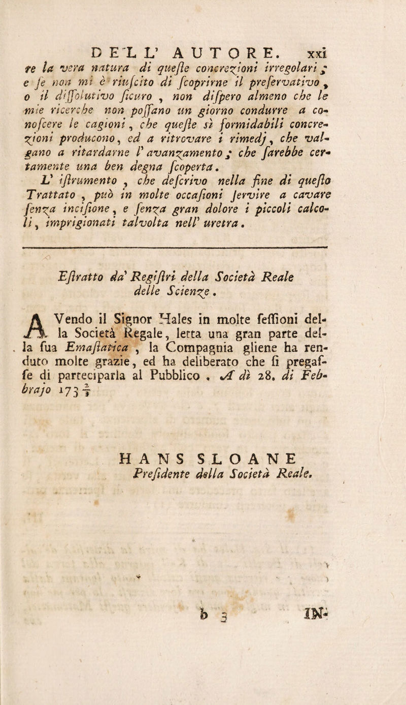 D EX y A U T O R E. xxì te la vera natura di quefle conere^^ioni irregolari ^ e fe non mi è^riufcito di [coprirne il prefervativo ^ 0 il dijfolutivo ficuro , non difpero almeno che le mie ricerche non pojfano un giorno condurre a co* nofcere le cagioni, che quejle sì formidabili concre* emìoni producono^ ed a ritrovare i rimedj ^ che vai* gano a ritardarne l'' avanzamento j che farebbe cer* tamente una ben degna [coperta, V ijlrumento , che deferivo nella fine di quefio Trattato , può in molte occafioni Jervire a cavare fen^a incifione, e fen^a gran dolore i piccoli calco* lì, imprigionati talvolta neir uretra. Efiratto da' Regiflri della Società Reale delle Scienza • Avendo il Signor Hales in molte feffioni del- , la Società Regale, letta una gran parte del- . la Tua Emaflatìca , la Compagnia gliene ha ren- duto molte grazie, ed ha deliberato che fi pregaf- fe di parteciparla al Pubblico , ^ dì di Feb* brajo 173 I HANS SLOANE Prefidente delta Società Reale.