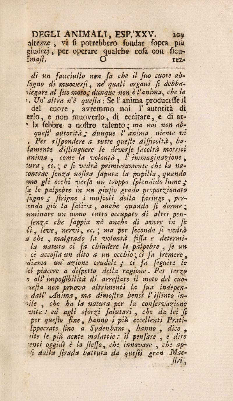 altezze , vi fi potrebbero fondar fopra piU giudizi, per operare qualche cofa con ficu^ Imajì, O rez- di un fanciullo non fa che il fuo cuore ah* fogno di mucwerfi, né* quali organi fi debba* Piegare al fuo moto; dunque non è éanima^ che lo ?. Un^ altra n'è quefla ; Se f anima produceffe il del cuore , avremmo noi T autorità di erio, e non muoverlo, di eccitare, e di ar- i là febbre a noftro talento ; ma noi non ab* quefé autorità ; dunque V anima niente vi . Per rìfpondere a tutte quefle difficoltà ^ ba^ lamento difltnguere le diverfe facoltà motrici anima , come la volontà , /’ immaginatone , tura ^ €c,\ e fi vedrà primieramente che la na* :ontrae fen^a noflra faputa la pupilla, quando ^mo gli occhi verfó un troppo fplendido lume ; ^a le palpebre in un giuflo grado proporxjonato fogno ; firigne t mufcoli della faringe , per* lenda giù la faliva , anche quando fi dorme ; nminare un uomo tutto occupato di altri pen* fen^a che fappia nè anche di avere in fe di, leve, nervi, ec. ; ma per fecondo fi vedrà a che , malgrado la volontà fijfa e determi* la natura ci fa chiudere le palpebre , fe un ; ci accofta un dito a un occhio ; a fa fremere, 'diamo un* affione crudele ; ci fa feguire le lei piacere a difpetto della ragione. Per tergo 0 all* impoffibilità di arreflare il moto del cuo* uefla non pruova altrimenti la fua indepen* dall tAnima^ ma dimofira bensì l iflinto in* •nle , che ha la natura per la confervagione vita : ed agli sforgi falutari , che da lei fi per quefio fine^ hanno i più eccellenti Prati* Ippocrate fino a Sydenham , hanno , dico , lite le piu acute malattie: il penfare , e dire enti oggidì è lo flejjoy che innovare , che ap* [ì dalla firada battuta da quefii gran Mae*