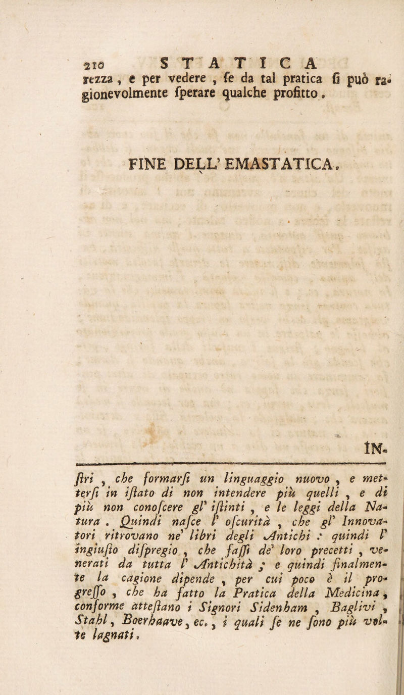 rezza, e per vedere , fe da tal pratica fi può ra« gionevolmente fperare qualche profitto . FINE DELL’ EMASTATICA. V I In- firi , cbe fovmavfi un linguaggio nuovo , e met* te.rfi in ijìato di non intendere più quelli , e di pih non cono/cere gl* iflinti , e le leggi della Na- ' tura . Quindi nafce l* ofcurità , che gl* Innova* tori ritrovano ne* libri degli odntichi ' quindi 1* ingiujìo difpregio , che fajfi de* loro precetti , ve* nerati da tutta l* o€ntichità * e quindi finalmen¬ te la cagione dipende ^ per cui poco è il prò* 5 h^ fatto la Pratica della Medicina, j conforme atteflano i Signori Sldenham , Baglivi , ,, Stahl ^ Boerbaave y ec* ^ i quali fe ne fono più voi- i l U lagnati.