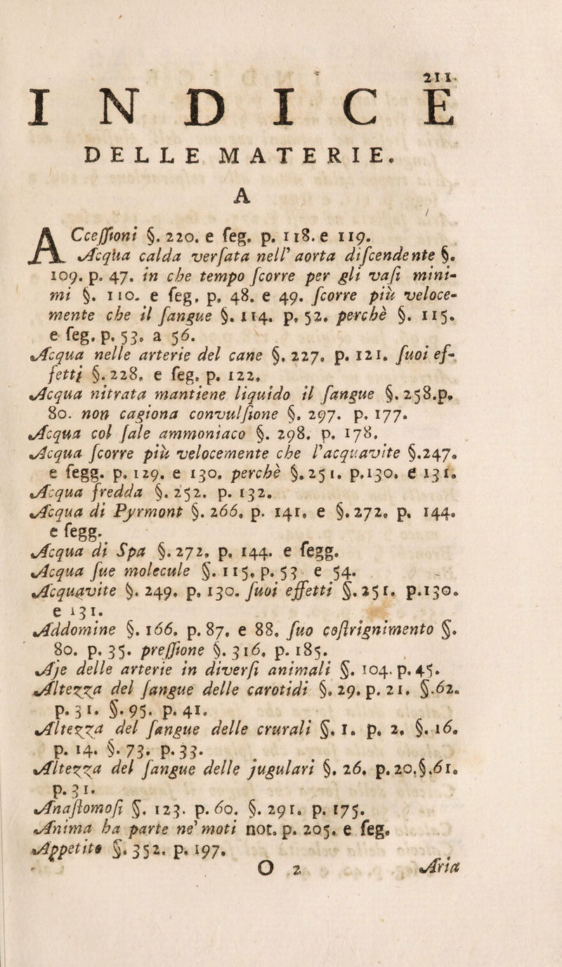 I N D I C È DELLE MATERIE, A ACceJJfont §. 220, e feg. p. ii8. e 119. xAcqUa calda ver fata nell' aorta dtfcendente log, p. 47. in che tempo /corre per gli va/i mtni^ mi §. iio. e feg, p. 48. e 49. /corre più veloce-- mente che il /angue §, 114. p, 52» perchè §. 115. e feg,p. 5^, a 56. %/fcqua nelle arterie del cane §.227. p. 121, /uoi e/- /etti §.228, e feg, p. 122, %Acqua nityata mantiene liquido il /angue §. 258.p, 80. non cagiona convulftone §. 297. p. 177. tAcqua col /aie ammoniaco §. 298. p, 178. xAcqua /corre più velocemente che Pacquavite §.247, e fegg. p, 129. e 130. perchè §.251. p,i3o, e 131, tAcqua fredda §.252. p. 132, nAcqua di Pfrmonp §. 266, p. 141, e §.272, p, 144. e fegg. tAcqua dt Spa §.272, p. 144. e fegg. tAcqua /ue molecule §.115,9.53 e 54. Acquavite §• 249, p* 1^0. /uoi effetti §,251. p.130. 6131. Addomine §. 166, p. 87, e 88, /uo cdjlrignimento §. 80. p. 35. prefftone §. 316. p. 185. nAje delle arterie in diver/i animali §. 104. p. 45. *Alte^^a del /angue delle carotidi §.29,9.21, §.<52. P-31* §-95- P-4I- del ftingue delle crurali i. p. 2. §. ii9. p. 14. §.73. p.jj. . xAltexTU del /angue delle jugulart §, 26, p.20.§.<5r, P*8i- tAnaJlomofi §, 123. p. <5o. §. 291. p. 175. ^Anima ha parte ne'moti not, p. 205, e feg, ^Appetito §.352. p. 197. iArìa O 2