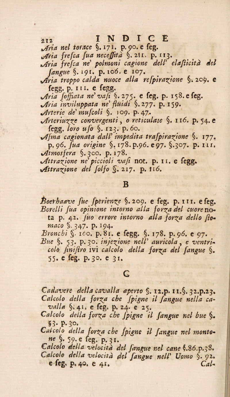 2,2 INDICE ^yia nel tome §.171. p. 90. e feg. frefca fua necefffta §. 2I1. p. £13. iL/fria fyefca né^ polmoni cagione delP èlafticìtà del [angue §.191. p. lo'ó, e 107, ^j^ria troppo calda nuoce alla refpiraxjone §. 209. e fegg. p. III. e fegg. iAria [affiata ne'vafi §.275. e feg, p. 158. e feg. tAria inviluppata ne' fluidi §.277, p, 159. Arterie de'mufioli §. 109. p. 47. tArteriu^^e convergenti ^ 0 rettculate §. ii<5. p. 54.6 fegg. loro u[o §. 123. p. 60. %A[ma cagionata dall' impedita tra[pira^ione §. 177. p. 9<5. [ua origine §. r73.p.96. €97. §.507, p. iii. %Atmos[era §.300. p. 178. ^AttYarQone ne'piccioli vafi not. p. ii, e fegg* ^Attraxfone del [olfo §. 217. p. li(5, B Èoevhaa^e fue [pèrien^e §.209. e feg. p. iii. e feg» Borelli [ua opinione intorno alla fon^adel cuore no* ta p. 42. fuo errore intorno alla [on^a dello fio* rnaco §. 347. p. 194. Bronchi §. 160. p. 81. e fegg. §. 178. p. 9^. e 97. Bue §, 53. p. 30. inje^ione nell' auricola^ e ventri* colo^ finijìro ivi calcolo della [on^a del [angue §. 53. e feg. p.jo, 631. G Cadavere della Cavalla aperto §. i2.p. ii.§. 32.P.23, Calcolo della for^^a che [pigne il [angue nella ca~ valla §;4i. e feg. p. 24. e 25. Calcolo della forila che [pigne il [angue nel bue §. ih P.30* Calcolo della for^a che [pigne il [angue nel monto* ne §, 59. e feg. p. 31. Calcolo della velocità del [angue nel tane ^.86.p.38. Calcolo della velocità dtl [angue nell' Uomo §. 92* € feg. p.40, e 41. Cai*