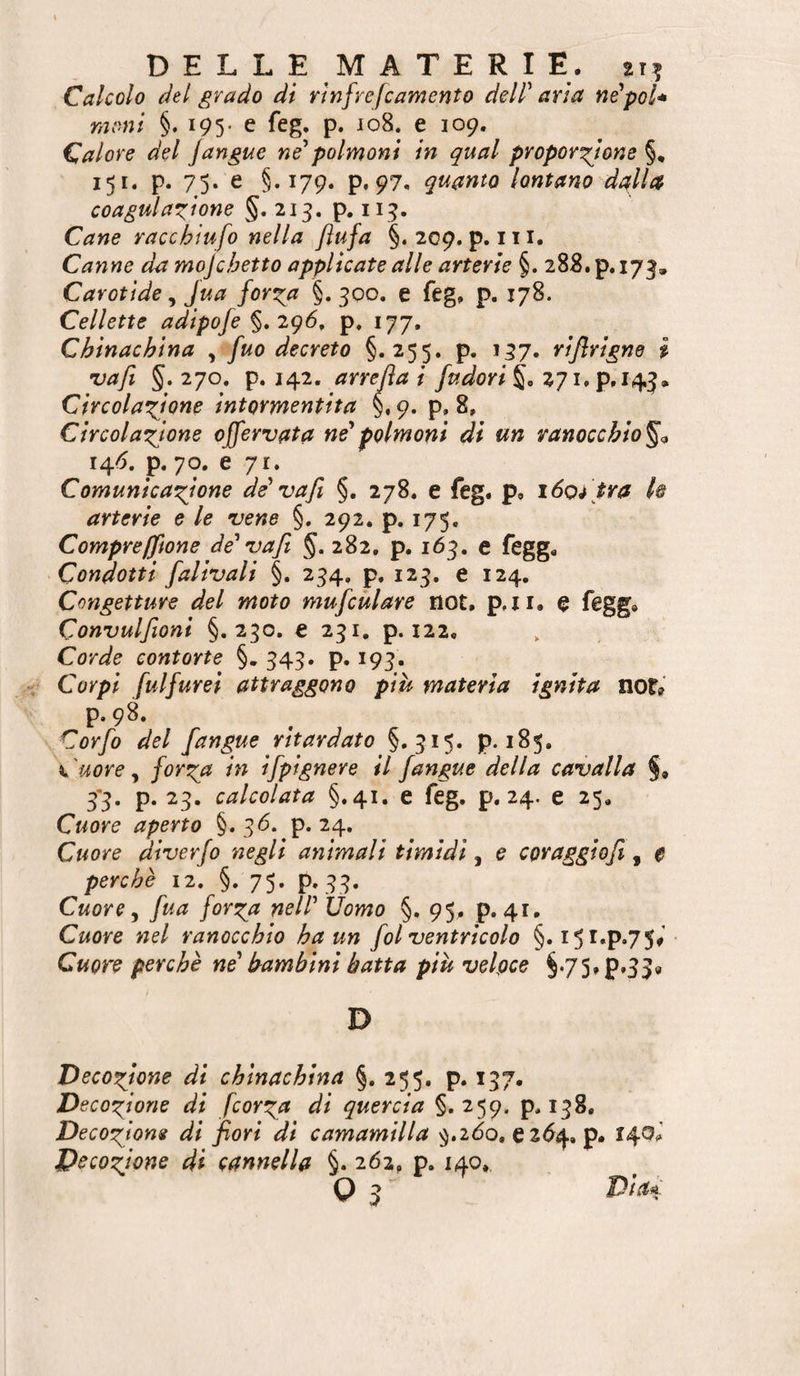 Calcolo del grado di rìnfrefcamento delP aria nPpol* moni §. 195. e feg, p. J08. e 109. Calore del /angue ne^polmoni in qual proporzione §, 151. p. 75. e §.179. p. 97. quanto lontano dalla coagulazione §. 215. p. 115. Cane racchiufo nella Jìufa §. 209. p. 111. Canne da mojchetto applicate alle arterie §. 288. p. 173, Carotide, Jua forza §. 300. e feg. p. 178. Cellette adipofe igó, p. 177, Chinachina , fuo decreto §.255. p. 157. rijlrigne i •va/i 5.270. p. 142. arredai fudori%, Circolazione intormentita 9. p, 8, Circolazione o/fervata né*polmoni di un ranocchio^o 14/5. p. 70. e 71. Comunicazione de' vafi §. 278. e feg. p. \6oi tra k arterie e le vene §. 292. p. 175- Compreffione de' va fi §. 282, p. 163. e fegg. Condotti falivali §. 234, p, 123. e 124. Congetture del moto mufcùlare not. p,ii. e fegg. Convulfioni §.230. e 231. p. 122, Corde contorte §. 343. p. 193. Corpi fui farei attraggono più materia ignita not? p. 98. Corfo del [angue ritardato §.315. p. 185. Cuore ^ forza in ifpignere il fangue della cavalla 3*3. p. 23. calcolata §.41. e feg. p, 24. e 25, Cuore aperto §. 3^. p. 24. Cuore diverfo negli animali timidi, e coraggiofi, 0 perchè 12. §.75. p. 33. Cuore y fua forza nell' Uomo §. 95. p. 41. Cuore nel ranocchio ha un fot ventricolo §• I5^»P*7S^ Cuore perchè ne' bambini batta più velpce §*75»p.33« D Decozione di chinachina §. 255. p. 137. Decozione di fcorza di quercia §.259, p. 138, Decozione di fiori di camamilla ^.2(5o, e 2<^4. p. 140^’ Decozione di cannella §.262, p. 140. o 3^ Dia/