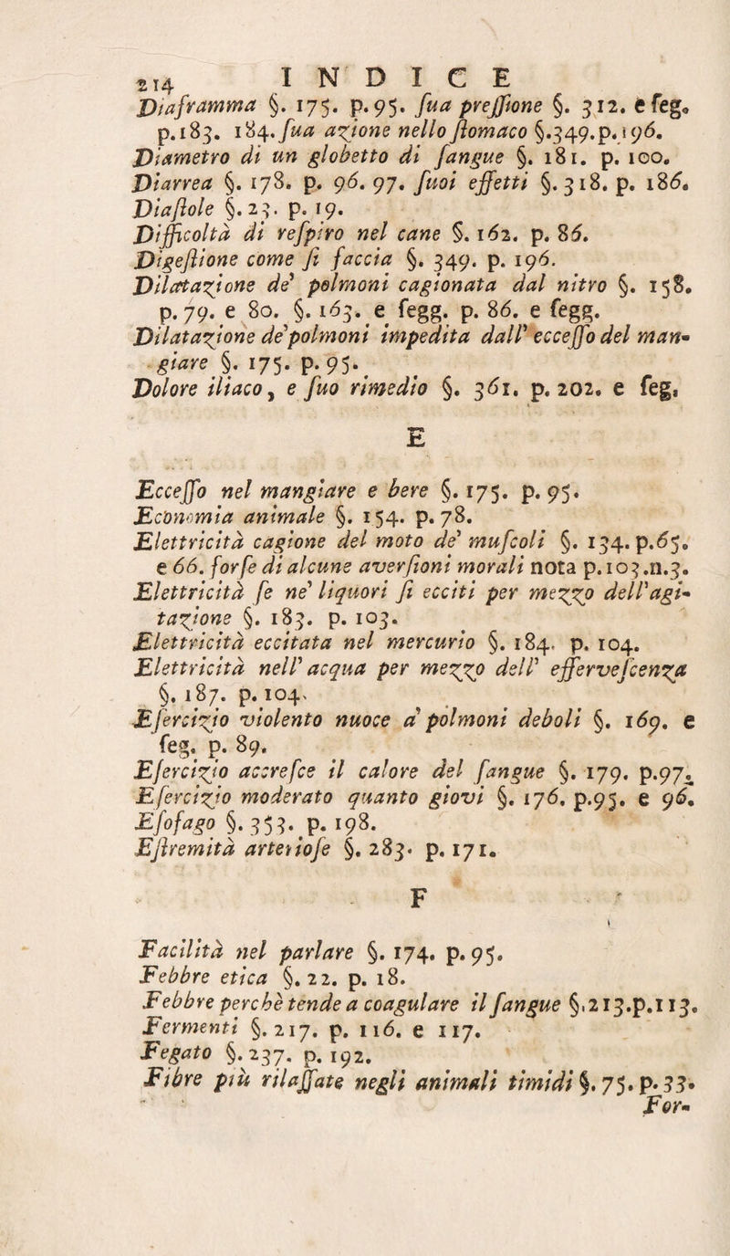 Diaframma §. 175. p. 95. fua pvejfwne §. 512. Cfeg^ p.183. i%^,fua axjom nello Jiomaco §.349.p.,s9Ó. Diametro di un globetto dì [angue §. 181. p. 100, Diarrea §. 178. p. g6, 97, fuoi effetti §.318. p. i%6. Via fole §.23. p. 19. Difficoltà di refpiro nel cane §. 162. p. 85. Digeflione come fi faccia §, 349. p. 196. Ddata'fione de^ polmoni cagionata dal nitro §, 158, p. 79. e 80. §. 153. e fegg. p. 86. e fegg. Dilatazione de polmoni impedita dalP eccejfo del man^ giare §. 175. p. 95.^ Dolore ilìaco y e fuo rimedio §. 361. p. 202. e feg, E Eccejfo nel mangiare e bere §.175. p. 95» Economia animale §, 154. p. 78. Elettricità cagione del moto de* mufcoli §. 134. p.65, e 66. forfè di alcune averfioni morali nota p. 103,11.3. Elettricità fe né* liquori fi ecciti per mtz^ dell*agi* taxione §. 183. p. 103. Elettricità eccitata nel mercurio §. 184. p. 104. Elettricità nell* acqua per mezjp dell* eff'ervefcenzjt §. 187. p. i04> Efercizjo violento nuoce a polmoni deboli §. 169. e feg. p. 89, EJercixio accrefce il calore del [angue §. 179. p.97. Efercizio moderato quanto giovi §. 176. p.95. e 96, §.35^_p. 198. Eflremità artenofe §.283. p. 171. F Facilità nel parlare §. 174, p.95. Febbre etica §.22. p. 18. Febbre perchè tende a coagulare il [angue §.2i3.p,li3. Fermenti §. 217. p. 116. e 117. Fegato §.237. p. 192. Fibre pm rilaffate negli animali timidi 33»