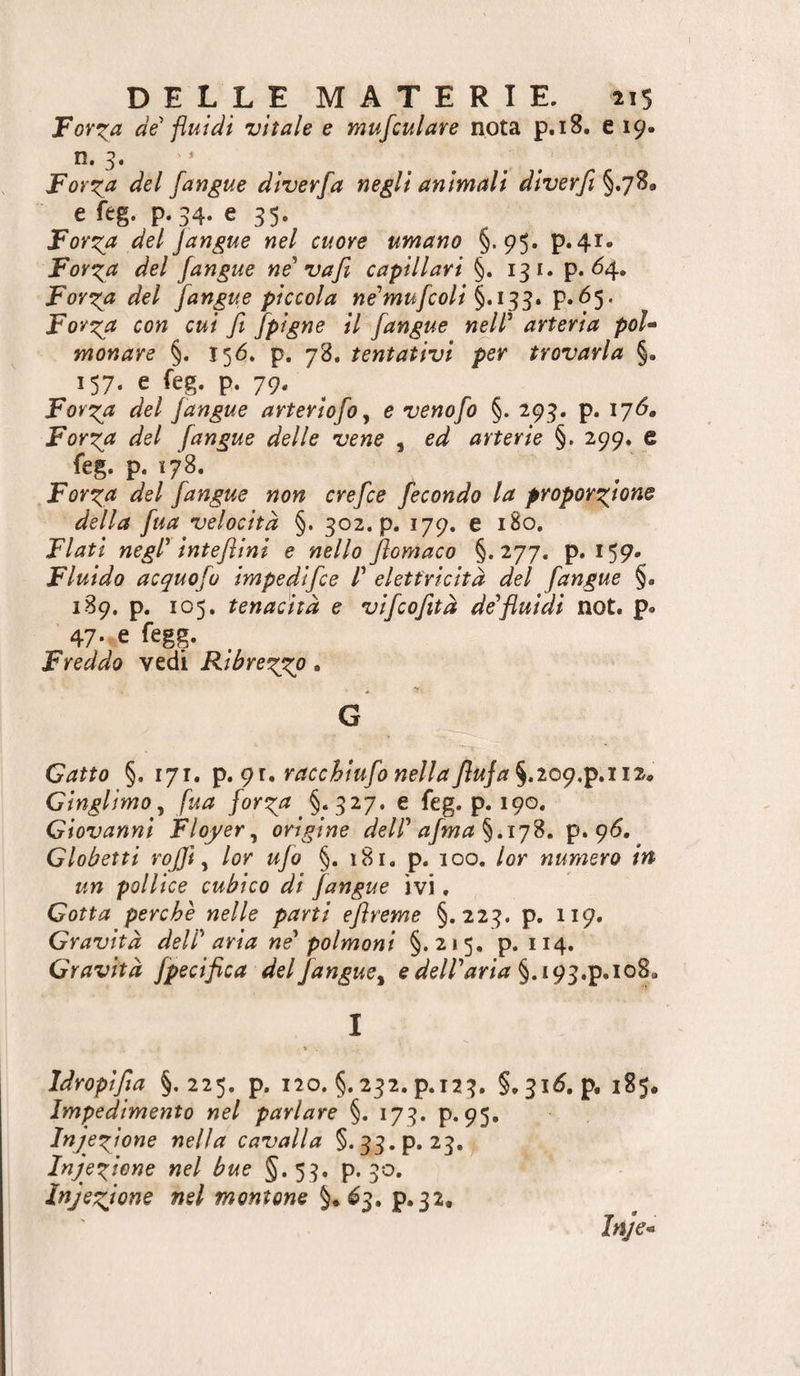 Forila de fluidi vitale e mufculare nota p.i8. e 19- n. 3. * For^a del [angue diverfa negli animali diverfi §.78# e feg. p.34. e 35. Forza del Jangue nel cuore umano §.95» p«4i* Forza del [angue né' vafi capillari §. 13 i. p. ^4» Forza del [angue piccola ne'mu[colÌ P*^5* Forza con cui fi [pigne il [angue ndl' arteria poi» monare §. 15^. p. 78. tentativi per trovarla §. 157. e feg. p. 79. Forza del [angue arterÌo[o, e venofi) §. 293. p. 176, Forza del [angue delle vene , ed arterie §. 299, e feg. p. 178. Forza del [angue non crefie [econdo la proporzione della [uà velocità §. 302. p. 179. e 180, Flati negl' intefiini e nello fiomaco §.277. p. 159. Fluido acquo[o impedifie P elettricità del [angue §. 189. p. 105. tenacità e vifiofità de'fluidi not. p« 47. e fegg. Freddo vedi Ribrezzo. G Gatto §. 171, ip,gi, racchÌu[o nellafiuJa^.ioq,^aitp GinglimOy [ua [orza §.327. e feg. p. 190. Giovanni Floyer^ origine dell' a[ma ^,17^. p. 9<5. Globetti rojjì y lor ujo §. 181. p. 100. lor numero in un pollice cubico di [angue ivi. Gotta perchè nelle parti efireme §.223. p. 119. Gravità dell'aria ne' polmoni §.215, p. 114. Gravità [pecifica del[angue^ e dell'aria §. 193,p.io8. I » Idropifia §,225, p. 120. §. 232. p.123. §. 31^. p. 185. Impedimento nel parlare §. 173. p. 95. Infezione nella cavalla §. 33.p. 23. Iniezione nel bue §.53. p. 30, Iniezione nel montone P‘32*