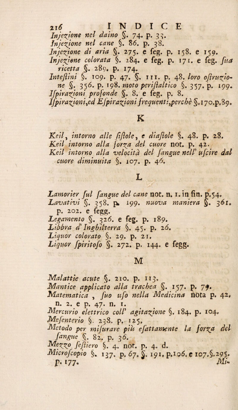Injezjone nel daino §, 74. p. 3:^. Injezjone nel cane §. 86. p. Jnjezjone di aria §. 275. e feg. p. 158. e 159. Iniezione colorata §. 284. e feg. p. 171. e feg. fua ricetta §. 289, p, 174, Inteflini §. 109. p. 47, in. p. 48. loro oflruzio^ ne §, 356. p. 198. moto periflaltìco §. 357, p. 199. Ifpirazjoni profonde §, 8. e feg. p. 8. Jfpirazjoniyed Efpirazjoni frequenti^perchè 5.X70.p,39, K Kelly intorno alle fifloley e diajiole §. 48. p. 28. Keil intorno alla forza dol cuore not. p. 42. Kell intorno alla 'velocità del [angue nell' ufcire dal cuore diminuita §. 107. p. 46, L Lamorier fui [angue del cane not. n, i.in fin. p, 54» Lavativi §. 358. p» 199. nuova maniera §. 36x0 p. 202. e fegg. Legamento 326. e feg. p. 189, Libbra d'Inghilterra §. 45. p. 26. Liquor colorato §. 29. p. 21. Liquor fpiritofo §. 272.' p. 144. e fegg. M Malattie acute §. 210. p. 113, Mantice applicato alla trachea §. 157. p. 7^. Matematica , fuo ufo nella Medicina nòta p. 42. n. 2. e p. 47. n. i. Mercurio elettrico coll' agitazione §. 184. p. 104, Mefenterio §. 238. p, 125. Metodo per mifurare più e fattamente la forz^ del f^ngue §. 82, p. 36. Mezzo, fefliero §. 4. not. p. 4. d. * Microfcopio §.. 137. p. 67. 191, p.iQÓ, e IQ7.§-295' p. 177.