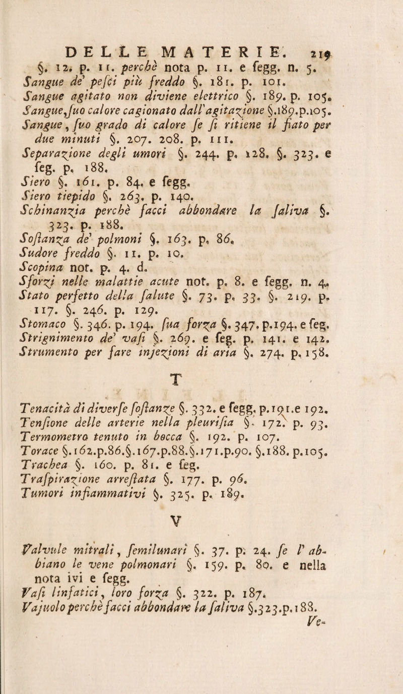 §. 12. p. ir. perche nota p. ii. e fegg. n. 5. Sangue de pefci piu freddo §. 18r. p. loi. Sangue agitato non diviene elettrico §. 185^, p. 105. Sangue Juo calore cagionato dall'agitazione §.i89.p.i05. Sangue, fuo grado di calore fe fi ritiene il fiato per due minuti §. 207. 208. p. m. Separazione degli umori §. 244. p, 128. §. 325, e fcg. p, 188. Siero §. 161. p. 84, e fegg. Siero tiepido §. i6^, p. 14Q. Schinanzja perchè facci abbondare la Jaliva §. 323, p. 188. Sofianza de' polmoni §. 163. p, 8<5, Sudore freddo §. ii. p. io. Scopina nof, p. 4. d. Sforzi nelle malattie acute not. p, 8. e fegg. n. 4. Stato perfetto della falute §. 73. p, 33. §. 219. p, 117. §. 246. p. 129. Stomaco §. 346. p. 194. fua forza §. 347. p.194. e feg. Strignimento de' va fi §. 2 69. e feg. p. 141. e 142. Strumento per fare infezioni di aria §, 274. p, 158. Tenacità di diverfe foflanze §. 332. e fegg, p.ipr.e 192. Tenfiane delle arterie nella pleurifia §- 172^ p. 93. Termometro tenuto in becca §. 192.’p. 107. Torace §. i62.p.86.§.i67.p.88.§.i7i.p.9o. §,188. p.105. Trachea §. v6o. p. 8r. e feg. Trafpirazione arrefiata §. 177. p. g6. Tumori infiammativi §. 325. p, 189. V falvule mitrali^ femilunarì §. 37. p; 24. fe P ab^ biano le vene polmonari §. 159. p, 80. e nella nota ivi e fegg. Va fi linfatici^ loro forza §. 322. p. 187* Vajuolo perchè facci abbondare la faliva §.323.p.i88. Ve^