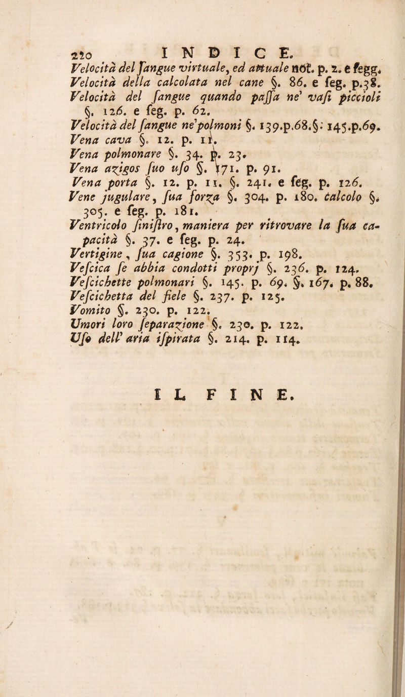 Velocità del fan^ue •virtuale^ ed attuale nòL p. e feggé Velocità della calcolata nel cane §* 86, e feg. p.jg. Velocità del [angue quando paffa ne' vafi piccioli §, 126. e feg. p. 62. Velocità del [angue ne'polmoni §4 I39.p.68.§; 145.P.69. Vena cava §. 12. p. lì. Vena polmonare §. 34. ò. 25. Vena a^igos [uo u[o §, 171. p. 91. Vena porta §. 12. p. ix, §. 241. e feg. p. 126, Vene j ugni are ^ [uà [on^a §, 504. p. 180, calcolo §* 305. e feg. p. 18 r. Ventricolo [iniflro, maniera per ritrovare la [ua ea^ pacità §. 37. e feg. p. 24. Vertigine ^ [ua cagione §. 353. p. 198. Ve[cica [e abbia condotti proprj §. 236. p. 124. Ve[cichette polmonari §. 145. p. 69, §4 i67é p. 88, Vefiicbetta del fiele §. 237, p. 125, Vomito §. 230, p, 122. Umori loro [epara^ione 230, p, 122, U[o deW aria ifipirata §. 214. p. 114, IL FINE.