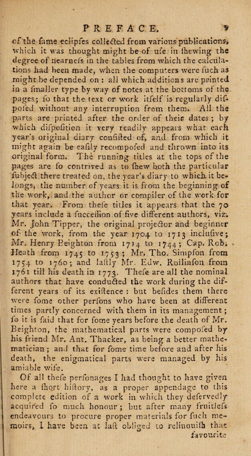 PREFACE. * of'the fame ecHpfes collefted from various publications, which it was thought might be of ufe in (hewing the degree of nearnefs in the tables from which the calcula¬ tions had been made, when the computers were fuch as might be depended on : all which additions are printed in a (mailer type by way of notes at the bottoms of the pages.; fo that the text or work itfelf is regularly dif- pofed without any interruption from them. All the parts are printed after the order of their dates ; by which difpofition it very readily appears what each year's original diary confided of, and from which it might again be eafily recompofed and thrown into its original form. The running titles at the tops of the pages are fo contrived as to fhew both the particular fubjedl there treated on, the year’s diary to which it be¬ longs, the number of years it is from the beginning of the work, and the author or compiler of the work for that year. From thefe titles it appears that the 70 years include a fucceihon of five different authors, viz. Mr. John Tipper, the original projector and beginner of the work, from the year 1704 to 1713 incltifive; Mr. Henry Eeighton from 17)4 to 1744; Cap. Ilob. * Heath from 1745 t0 1753 ; Mr. Tho. Simpfon from 1754 to 1760; and Jaftly Mr. Euw. Rollmfon from 1761 till his death in 1773. Thefe are all the nominal authors that have conduced the wrork during the dif¬ ferent years of its exigence : but befdes them there were fome other perfons who have been at different times partly concerned with them in its management; fo it is faid that for fome years before the death of Mr. Beight on, the mathematical parts were compofed by his friend Mr. Ant. Thacker, as being a better mathe¬ matician ; and that for fome time before and after his death, the enigmatical parts were managed by his amiable wife. Of all thefe perfonages I had thought to have given here a Ihort hiftory, as a proper appendage to this complete edition of a work in which they defervedly acquired fo much honour ; but after many fruitier* endeavours to procure proper materials for fuch me¬ moirs, I have been at lad obliged to relinauifh that favourite