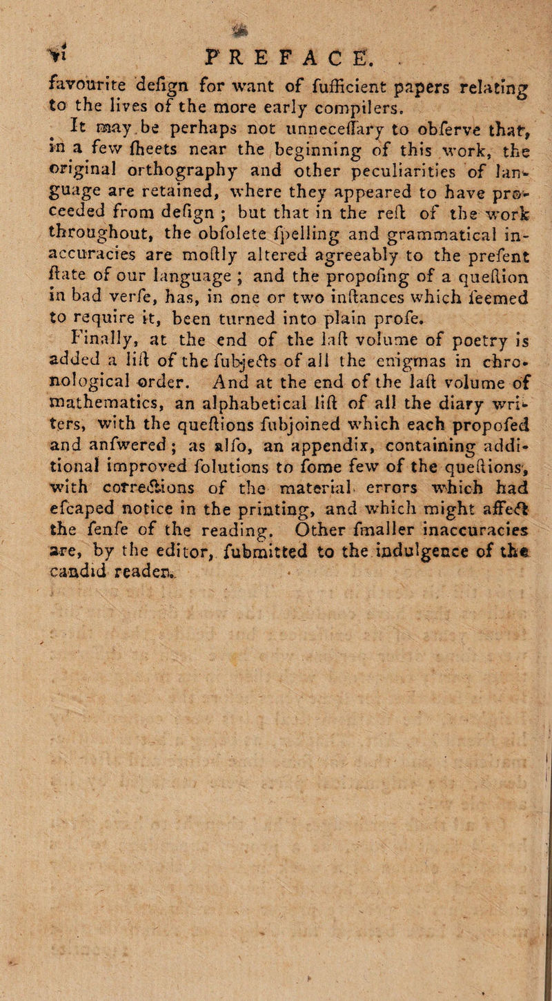 >* PREFACE. favourite defign for want of fufficient papers relating to the lives of the more early compilers. It may , be perhaps not unneceflkry to obferve thaf, in a few Iheets near the beginning of this work, the original orthography and other peculiarities of lan¬ guage are retained, where they appeared to have pro¬ ceeded from defign ; but that in the relb of the work throughout, the obfolete fpelling and grammatical in¬ accuracies are moftly altered agreeably to the prefent fhite of our language ; and the propofing of a queftion in bad verfe, has, in one or two inftances which feemed to require it, been turned into plain profe. Finally, at the end of the laft volume of poetry is added a lift of the fubje&s of all the enigmas in chro¬ nological order. And at the end of the Jaft volume of mathematics, an alphabetical lift of ail the diary wri¬ ters, with the queftions fubjoined which each propofed and anfwered; as alfo, an appendix, containing addi¬ tional improved folutions to fome few of the queftions, with corre&ions of the material, errors which had efcaped notice in the printing, and which might affe<5i the fenfe of the reading. Other fmaller inaccuracies are, by the editor, fubmitted to the indulgence of the candid reader..