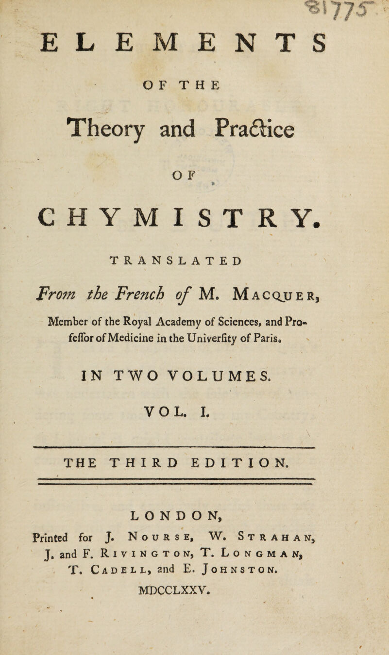 OF THE Theory and Pra&ice O F * CHYMISTRY. TRANSLATED From the French of M. Macqjjer, Member of the Royal Academy of Sciences, and Pro- feflor of Medicine in the Univerfity of Paris, IN TWO VOLUMES, VOL. I. THE THIRD EDITION. LONDON, € Printed for J. N o u R s e, W. S t r a h a n, J. and F. Rivington, T. Longman, T. Cad ell, and E. Johnston, MDCCLXXV.