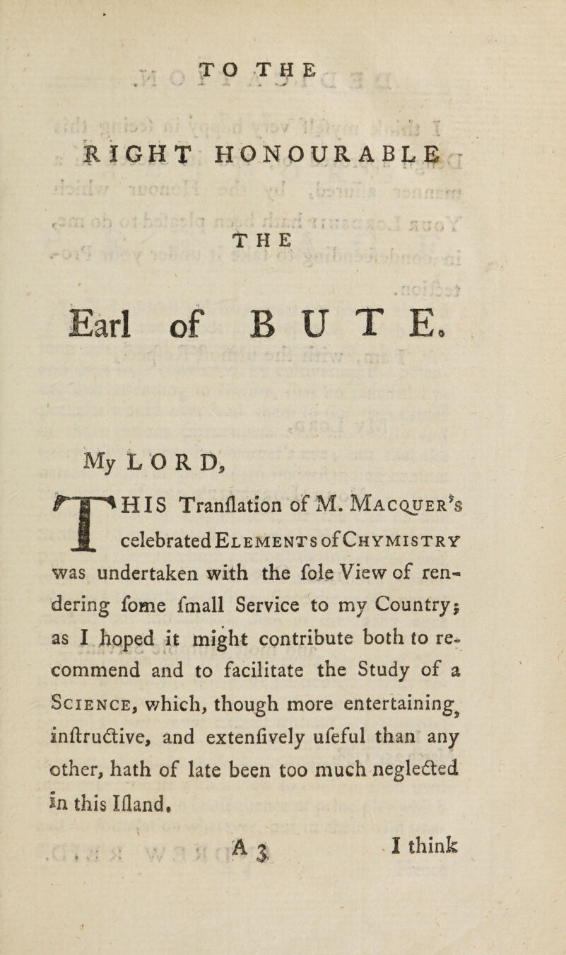 TO THE * w -V RIGHT HONOURABLE - THE Earl of BUT E, My LORD, THIS Tranflation of M. Mac^uer's celebrated Elements of Chymistry was undertaken with the foie View of ren¬ dering fome fmall Service to my Country; as I hoped it might contribute both to re¬ commend and to facilitate the Study of a Science, which, though more entertaining^ inftrudtive, and extenfively ufeful than any other, hath of late been too much negle&ed in this Ifland, AS I think