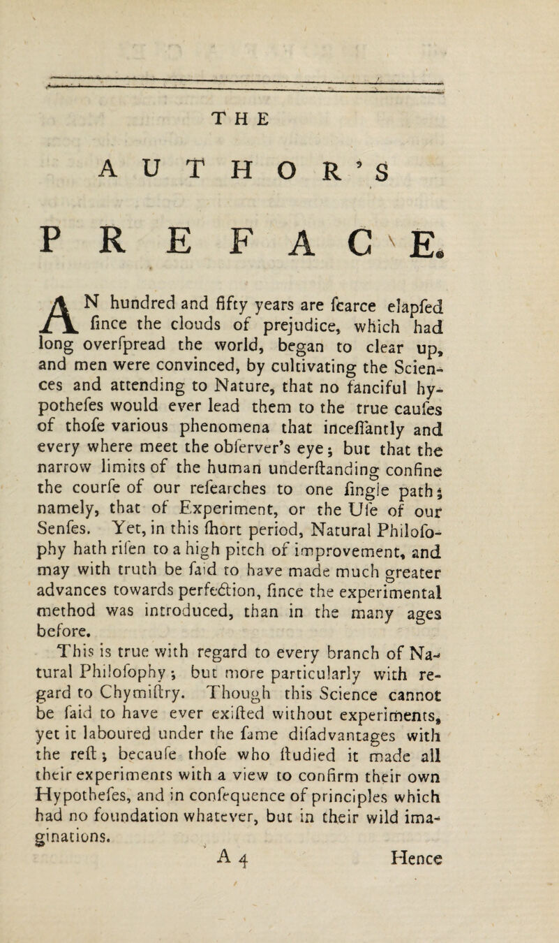 THE AUTHOR’S P R E FACE. AN hundred and fifty years are fcarce eîapfed fince the clouds of prejudice, which had long overfpread the world, began to clear up, and men were convinced, by cultivating the Scien¬ ces and attending to Nature, that no fanciful hy- pothefes would ever lead them to the true caufes of thofe various phenomena that incefiantly and every where meet the obferver’s eye ; but that the narrow limits of the human underftanding confine the courfe of our refearches to one fingie path; namely, that of Experiment, or the Ule of our Senfes. Yet, in this fhort period. Natural Philofo- phy hath rifen to a high pitch of improvement, and may with truth be faid to have made much greater advances towards perfection, fince the experimental method was introduced, than in the many ages before. This is true with regard to every branch of Na¬ tural Philofophy ; but more particularly with re¬ gard to Chymiftry. Though this Science cannot be faid to have ever exifted without experiments, yet it laboured under the fame difadvantages with the reft; becaufe thofe who ftudied it made all their experiments with a view to confirm their own Hypothefes, and in confequence of principles which had no foundation whatever, but in their wild ima¬ ginations. Hence