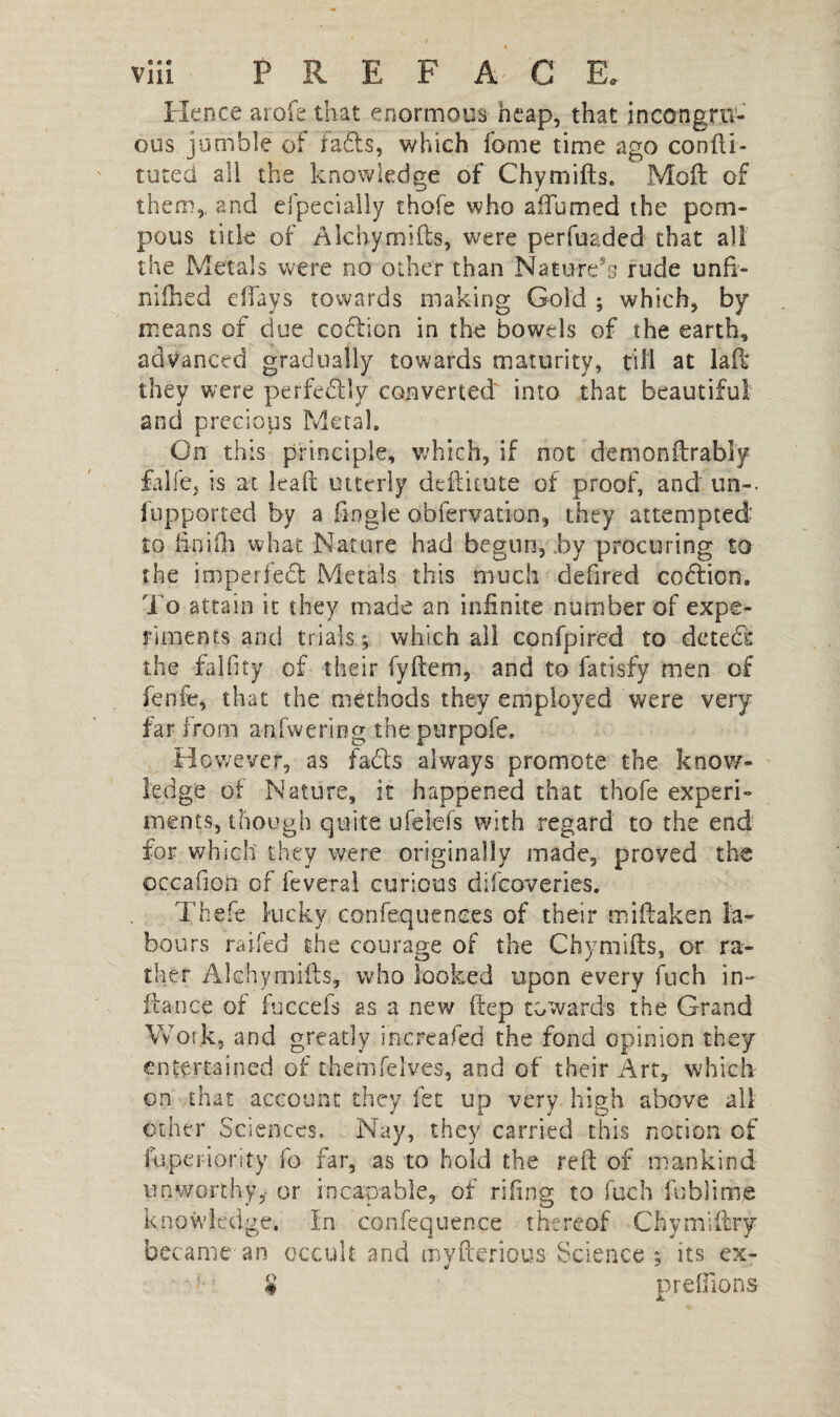 Hence arofe that enormous heap, that incongru¬ ous jumble of Fads, which fame time ago conlii- tuted all the knowledge of Chymills. Moll of them,, and el penally thofe who affumed the pom¬ pous title of Ale by mi Its, were perfuaded that all the Metals were no other than Nature’s rude unfi- nilhed eifays towards making Gold ; which, by means of due codion in the bowels of the earth, advanced gradually towards maturity, till at lad they were perfectly converted into that beautiful and precious Metal. On this principle, which, if not de mon drably falfe, is at lead utterly dellitute of proof, and un-, fupported by a Angle obfervation, they attempted to linilli what Nature had begun, by procuring to the imperfed Metals this much defired codion. To attain it they made an infinite number of expe¬ riments and trials, which all cpnfpired to de ted the faIfity of their fyllem, and to fatisfy men of fenfe, that the methods they employed were very far from a-nfwering the purpofe. However, as fads always promote the know¬ ledge of Nature, it happened that thofe experi¬ ments, though quite ufelefs with regard to the end for which they were originally made, proved the occafion of lèverai curious difeoveries. Thefe kicky confequenees of their miftaken la¬ bours railed the courage of the Chymilts, or ra¬ ther Akhymills, who looked upon every fuch in- fiance of fuccefs as a new Hep towards the Grand Work, and greatly increafed the fond opinion they entertained of themfelves, and of their Art, which on that account they let up very high above all other Sciences. Nay, they carried this notion of fuperiority fo far, as to hold the red of mankind unworthy,- or incapable, of riling to fuch fublime knowledge. In confequence thereof Ch'ymlfbry became'an occult and myfterious Science 5 its ex- ■ # prelfions