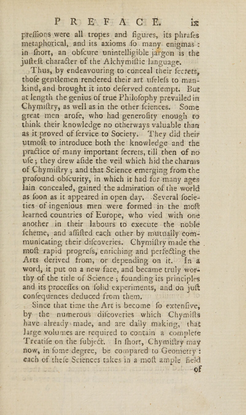 preffions were all tropes and figures, its phrafes metaphorical, and its axioms lb many enigmas : in fhort, an obfcure unintelligible jargon is the jufteft character of the Alchymiftic language. Thus, by endeavouring to conceal their feefets, thofe gentlemen rendered their art ufelefs to man¬ kind, and brought it into deferved contempt. But at length the genius of true Philofophy prevailed in Chymiftry, as well as in the other fciences. Some great men arofe, who had generofity enough to think their knowledge no otherways valuable than as it proved of fervice to Society, They did their utmoft to introduce both the knowledge and the practice of many important fecrets, till then of no ufe, they drew afide the veil which hid the charms of Chymiftry ; and that Science emerging from the profound obfeurity, in which it had for many ages lain concealed, gained the admiration of the world as foon as it appeared in open day. Several focie- ties of ingenious men were formed in the moll learned countries of Europe, who vied with one another in their labours to execute the noble fcheme, and afiifted each other by mutually com¬ municating their difeoveries. Chymiftry made the moft rapid progrefs, enriching and perfecting the Arts derived from, or depending on it. In a word, it put on a new face, and became truly wor¬ thy of the title of Science -, founding its principles and its precedes on folid experiments, and on juft: confequences deduced from them. Since that time the Art is become fo extenfive, by the numerous difeoveries which Chymifts have already made, and are daily making, that large volumes are required to contain a complete Treatife on the fubjedt. In fhort, Chymiftry may now, in feme degree, be compared to Geometry : each of thefe Sciences takes in a moft ample field of
