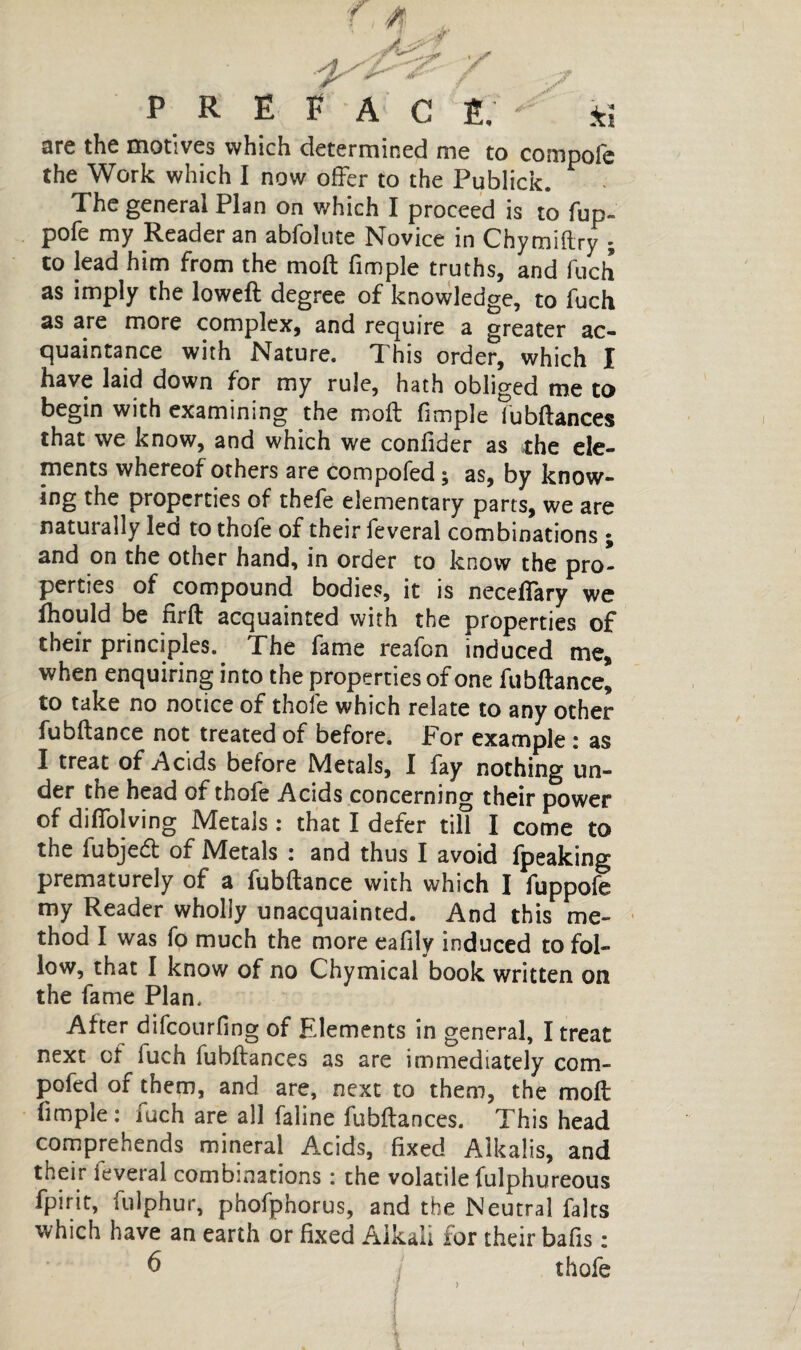 PRÉFACÉ, - kl are the motives which determined me to compofc the Work which I now offer to the Publick. The general Plan on which I proceed is to fup- pofe my Reader an abfolute Novice in Chymiftry - to lead him from the moft fimple truths, and fuch as imply the loweft degree of knowledge, to fuch as are more complex, and require a greater ac¬ quaintance with Nature. This order, which I have laid down for my rule, hath obliged me to begin with examining the moft fimple fubftances that we know, and which we conftder as the ele¬ ments whereof others are compofed , as, by know¬ ing the properties of thefe elementary parts, we are naturally led to thofe of their feveral combinations ; and on the other hand, in order to know the pro¬ perties of compound bodies, it is neceilary we fhould be firft acquainted with the properties of their principles. The fame reafon induced me, when enquiring into the properties of one fubftance, to take no notice of thofe which relate to any other fubftance not treated of before. For example : as I treat of Acids before Metals, I fay nothing un¬ der the head of thofe Acids concerning their power of diffolving Metals : that I defer till I come to the fubjecft of Metals : and thus I avoid fpeaking prematurely of a fubftance with which I fuppofe my Reader wholly unacquainted. And this me¬ thod I was fo much the more eafily induced to fol¬ low, that I know of no Chymical book written on the fame Plan. After difcourfing of Elements in general, I treat next of fuch fubftances as are immediately com¬ pofed of them, and are, next to them, the moft fimple : iuch are all faline fubftances. This head comprehends mineral Acids, fixed Alkalis, and their feveral combinations : the volatile fulphureous fpirit, fulphur, phofphorus, and the Neutral faits which have an earth or fixed Alkali for their bafis : 6 thofe