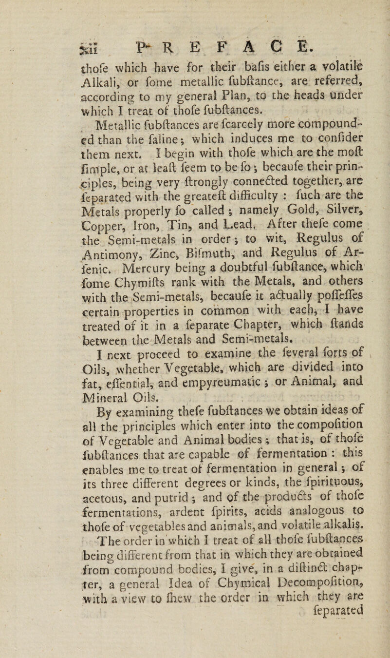 thofe which have for their bafts either a volatile Alkali, or fome metallic fubftance, are referred, according to my general Plan, to the heads under which I treat of thofe fubftances. Metallic fubftances are fcarcely more compound¬ ed than the faline ; which induces me to conftder them next. I begin with thofe which are the moil Pimple, or at leaft ieem to be lb ; becaufe their prin¬ ciples, being very ftrongly connedted together, are feparated with the greateft difficulty : fuch are the Metals properly fo called ; namely Gold, Silver* Copper, Iron, Tin* and Lead. After thefe come the Semi-metals in order-, to wit, Regulus of Antimony, Zinc, Bifmuth, and Regulus of Ar- fenic. Mercury being a doubtful fubftance, which fome Chymifts rank with the Metals, and others with the Semi-metals, becaufe it adfually poffeffes certain properties in common with each, I have treated of it in a feparate Chapter, which ftands between the Metals and Semi-metals. I next proceed to examine the feveral forts of Oils, whether Vegetable, which are divided into fat, effential, and ernpyreumalic s or Animal, and Mineral Oils. By examining thefe fubftances we obtain ideas of all the principles which enter into the compofttion of Vegetable and Animal bodies ; that is, of thofe fubftances that are capable of fermentation : this enables me to treat of fermentation in general -, of its three different degrees or kinds, the fpirituous, acetous, and putrid ; and of the products of thofe fermentations, ardent fpirits, acids analogous to thofe of vegetables and animals, and volatile alkalis. The order in which I treat of all thofe fubftances being different from that in which they are obtained from compound bodies, I give, in a diftinci chap¬ ter, a general Idea of Chymical Decompofttion, with a view to ffiew the order in which they are feparated