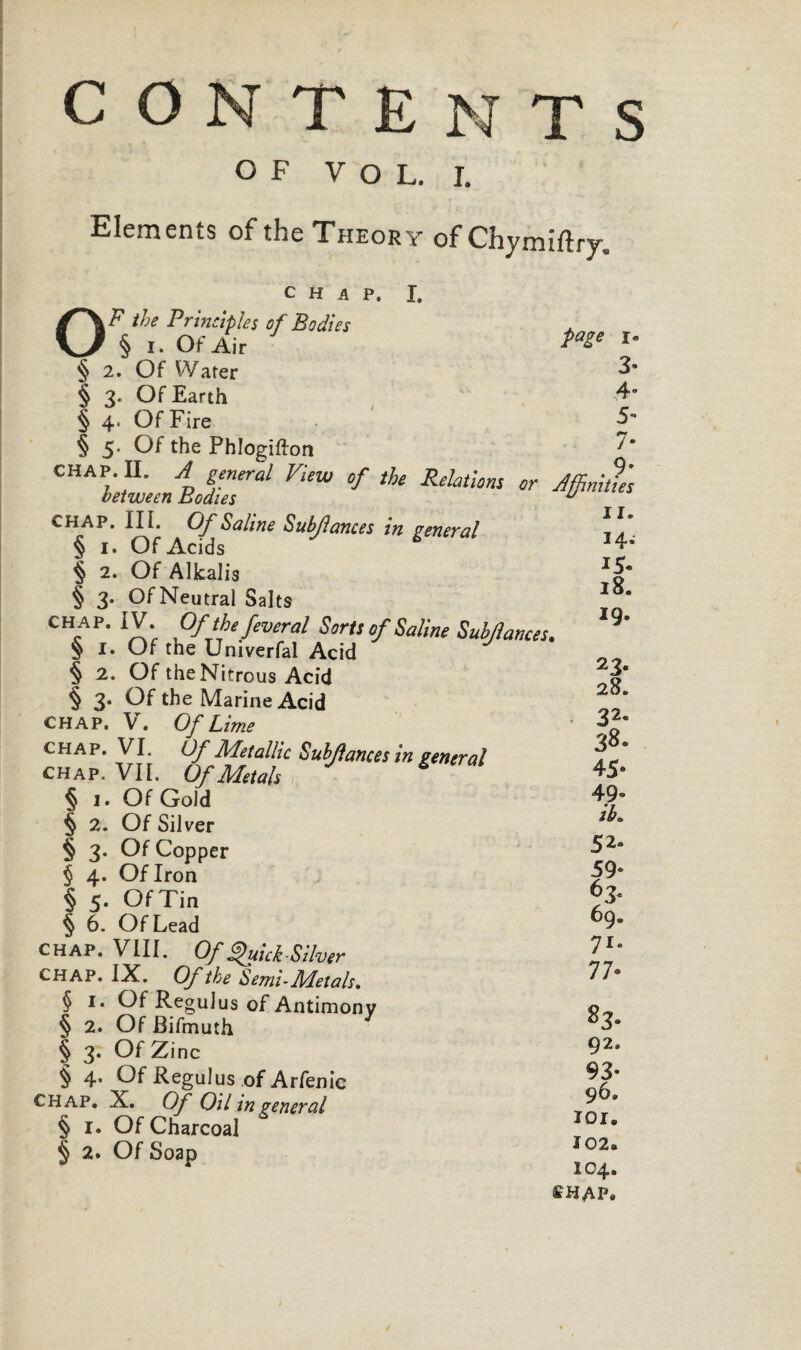 CON TENTS OF VOL. I. Elements of the Theory of Chymiftry. CHAP, I. OF the Principles of Bodies § i. Of Air § 2. Of Water § 3. Of Earth § 4. Of Fire § 5. Of the Phlogiftort CHAP. II. A general View of the Relations or between Bodies chap. III. Of Saline Sub/lances in general § 1. Of Acids § 2. Of Alkalis § 3. Of Neutral Salts chap. IV. Of the feveral Sorts of Saline Subjlames § I. Of the Univerfal Acid § 2. Of the Nitrous Acid § 3. Of the Marine Acid CHAP. V. Of Lime chap. VI. Of Metallic Sub/fances in general chap. VII. Of Metals * § 1. Of Gold § 2. Of Silver § 3. Of Copper § 4. Of Iron § 5. OfTin § 6. Of Lead chap. VIII. Of Quick-Silver CHAP. IX. Of the Semi-Metals. § 1. Of Regulus of Antimony § 2. Of Bifmuth § 3. Of Zinc § 4. Of Regulus of Arfenie chap. X. Of Oil in general § 1. Of Charcoal § 2. Of Soap page i« Affinities II. 14. 15. 18. 19. 23* 28. < 32® 38. 45- 49® iK 59* 63. 69. 71- 77- s3- 92. 93® 96. lor. Ï02. 104. CHAP. • » • . CO TO ox