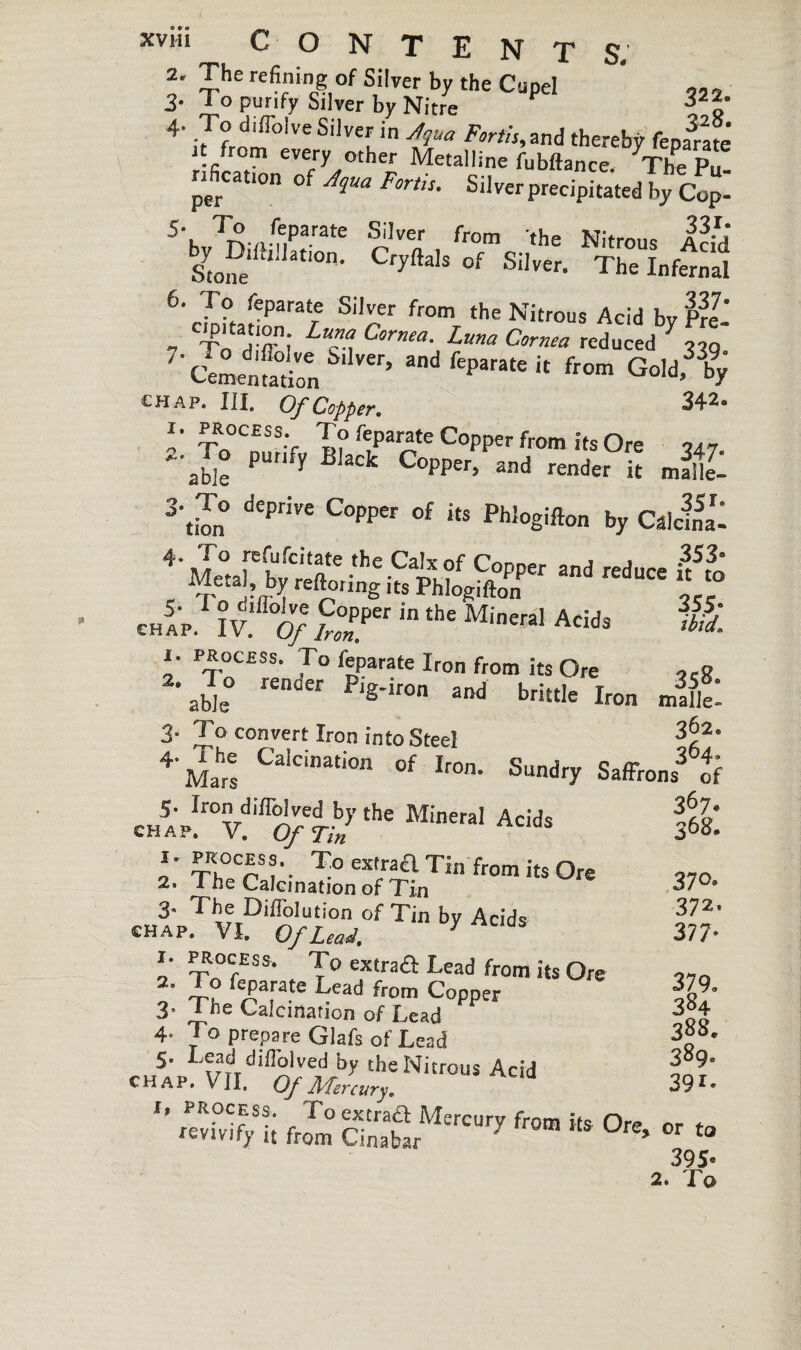 2. The refining of Silver by the Cupel * ,,, 3. I O purify Silver by Nitre 4. To diflolve Silver in yjqua Forth,and thereby fename’ it from every other Metalline fubftance. The Pu nficatton of Aqua Forth. Silverprecipitatedîy Co^ 5‘k 7r\ n nparate Silver from the Nitrous Acid Stone U atl0n' CfyftalS °f Si)ver- The infernal 6. I o feparate Silver from the Nitrous Acid bv Pre ” - TodT; Lu™.C™a- Luna Cornea reduced 7 330 Cementation Ver> adfeP«it from Goldfby chap. III. Of Copper. 342. 1. PROCESS. To feparate Copper from its Ore 747 2. To purify Black Copper, and render it JftZ 3'tiTn° dePnVe C0PPW °f its Phl°gifton by Calcul 4'Me°tarKr-he-Cail?f Copper and «duce ifto , ,r.etaJ?fI.y reftonng its Phlogifton ,c- ch5;p. iv U; S:rr in the Minerai Adds 1. PROCESS. To feparate Iron from its Ore 2- Z0, re0der P,g'ir0n and brittle Iron 3- To convert Iron into Steel 352- 4 Mars Ca‘Cinati0n °f Iron- Sundry Saffrons of JJ:1vmi}e t-j the Mineral Acids itl: 2. ' m^;Jfo„TATinfromits°re 3« The Diflolution of Tin by Acids chap, VI, Of Lead, i. process. To extraa Lead from its Ore ^parafe Lead from Copper 3- 1 he Calcination of Lead 4- To prepare Glafs of Lead 5. Lead diffolved by the Nitrous Acid CHAP. VII. Of Mercury. f, process. To extraa Mercury from its Ore or tr revivify it from Cinabar ' ’ tc 395' 2. fc 37°- 372' 377- 379. 384 388. 389. 391.