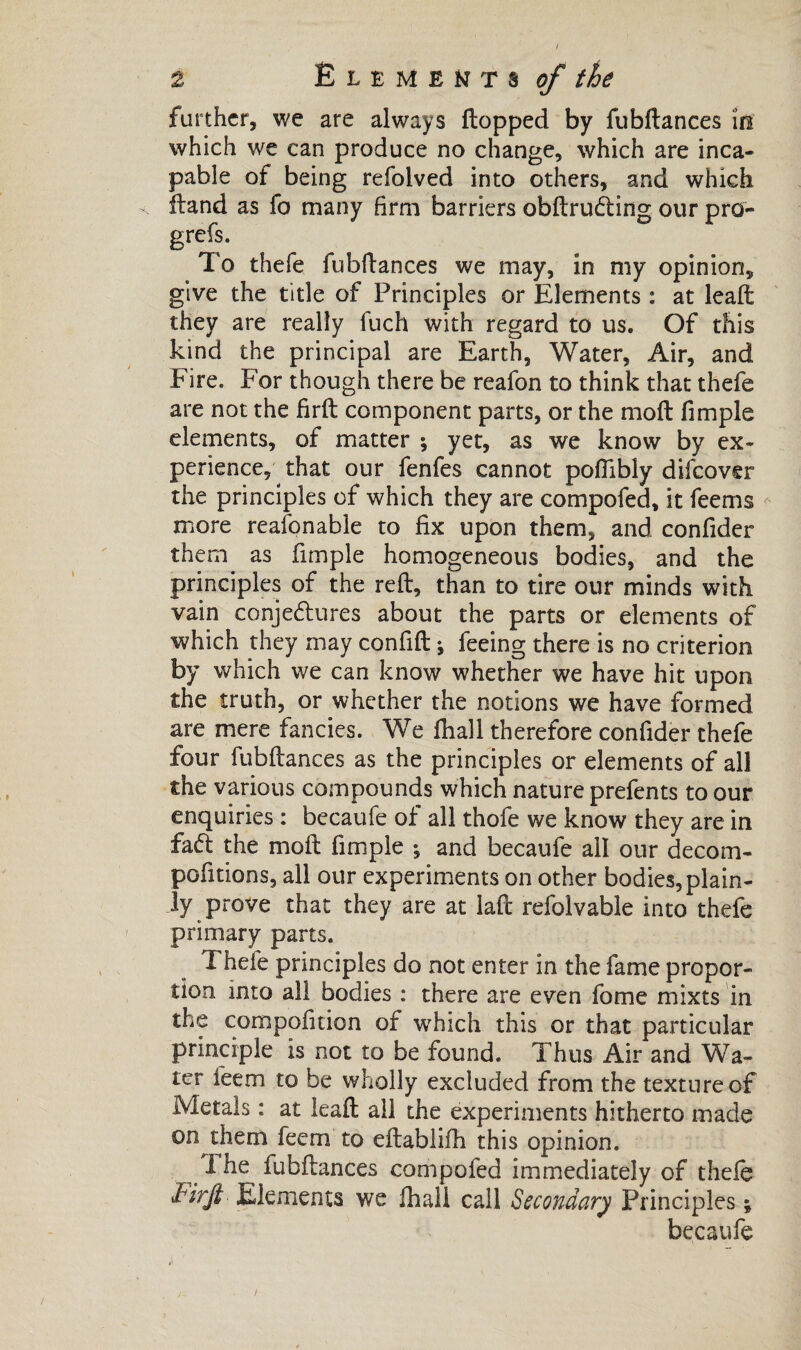 further, we are always flopped by fubflances in which we can produce no change, which are inca¬ pable of being refolved into others, and which Hand as fo many firm barriers obftruCting our pro- grefs. To thefe fubflances we may, in my opinion, give the title of Principles or Elements : at leaft they are really fuch with regard to us. Of this kind the principal are Earth, Water, Air, and Fire. For though there be reafon to think that thefe are not the firfl component parts, or the mofl fimple elements, of matter ; yet, as we know by ex¬ perience, that our fenfes cannot poflibly difeover the principles of which they are compofed, it feems more reasonable to fix upon them, and confider them as fimple homogeneous bodies, and the principles of the reft, than to tire our minds with vain conjectures about the parts or elements of which they may confift ♦, feeing there is no criterion by which we can know whether we have hit upon the truth, or whether the notions we have formed are mere fancies. We fhall therefore confider thefe four fubflances as the principles or elements of all the various compounds which nature prefents to our enquiries : becaufe of all thofe we know they are in faCl the mofl fimple -, and becaufe all our decom- pofitions, all our experiments on other bodies, plain¬ ly prove that they are at laft refolvable into thefe primary parts. Thefe principles do not enter in the fame propor¬ tion into all bodies : there are even fome mixts in the compofition of which this or that particular principle is not to be found. Thus Air and Wa¬ ter teem to be wholly excluded from the texture of Metals : at leaft all the experiments hitherto made on them feem to eftablifh this opinion. ^ The fubflances compofed immediately of thefe Firji' Elements we fhall call Secondary Principles ; becaufe
