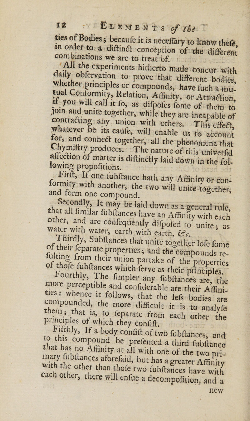 ties of Bodies ; becaule it is neceffary to know theie comhinL1'0 3 dlft,n61 concePtion of the different combinations we are to treat of. x -t11 ltr experiments hitherto made concur with daily obfen/auon to prove that different bodies whether principles or compounds, havefuch a mu- tual Conformity, Relation, Affinity, or Attra&ion if you will call it fo, as difpofes fome of them to join and unite together, while they are incapable of contracting any union with others. This effeft foratandrrïe wil1 enable 115 to account for and conned together, all the phenomena that ,.The nature of this univerfal iy 1,id <lown in IIM- Firft, If one fubftance hath any Affinity or con¬ formity with another, the two will unite together and form one compound. ° ncr’ t, ^eC,?n,dlp’ It,maf bc iaid down as a general rule Î * l>»e an AffinSy with cS other, and are confequently difpofed to unite • as waiftwith water, earth with earth, &V. hirdly, Subftances that unite together lofe fome 7be Ampler any fubftances are, the ties îheCnrPetlbkfaud Confiderab,e are their Affini¬ ties . whence it follows, that the lefs bodies are tChemP°Uthatd’ ^ diffi/ult ic is «> analyfe them, that is, to feparate from each other the principles of which they confift. ro If 3 b°dp confift of two fubftances, and to this compound be prefented a third fubftance that has no Affinity at all with one of the two Dri- ma\y fiances aforefaid, but has a greater Affinity wlth the other than thofe two fubftances hayew/th each other, there will enfue a decompofition, and a new