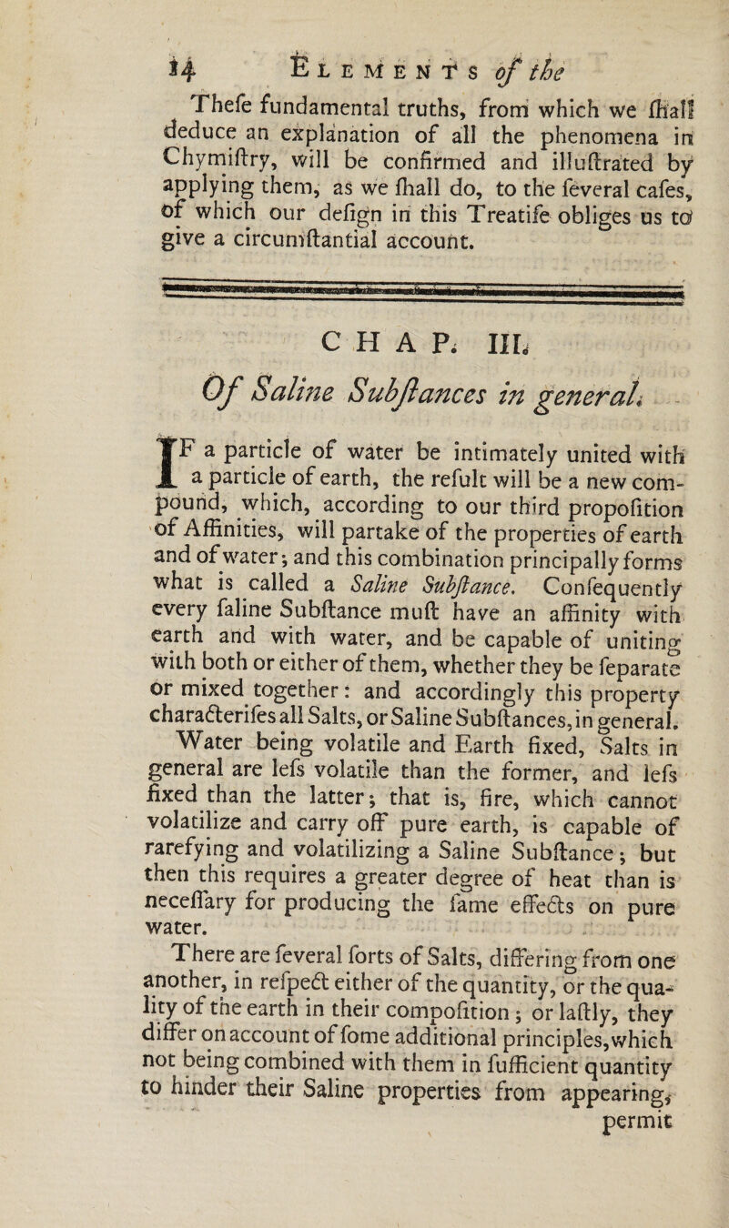 fhefe fundamental truths, from which we ffiall deduce an explanation of all the phenomena in Chymiftry, will be confirmed and ill unrated by applying them, as we fiiall do, to the fevcral cafes, of which our defign in this Treatife obliges us tù give a circumdantial account. CHAP, IIL Of Saline Subfiances in geîieraL IF a particle of water be intimately united with a particle of earth, the refuk will be a new com¬ pound, which, according to our third propofition of Affinities, will partake of the properties of earth and of water*, and this combination principally forms what is called a Saline Subftance. Confequently every faline Subftance mud have an affinity with earth and with water, and be capable of uniting with both or either of them, whether they be feparate or mixed together: and accordingly this property chara&erifes all Salts, or Saline Subftances, in general. Water being volatile and Earth fixed, Salts in general are lefs volatile than the former, and lefs fixed than the latter; that is, fire, which cannot volatilize and carry off pure earth, is capable of rarefying and volatilizing a Saline Subdance; but then this requires a greater degree of heat than is neceffary for producing the fame effects on pure water. There are lèverai forts of Salts, differing from one another, in refpeft either of the quantity, or the qua^ lity of the earth in their compofition ; or ladly, they differ on account of fome additional principles,which not being combined with them in fufficient quantity to hinder their Saline properties from appearing,' permit