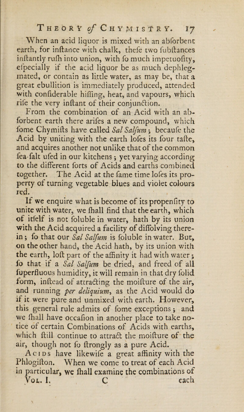 When an acid liquor is mixed with an abforbenc earth, for inftance with chalk, thefe two fubftances inftantly rufh into union, with fo much impetuofity, el'pecially if the acid liquor be as much dephleg- inated, or contain as little water, as may be, that a great ebullition is immediately produced, attended with confiderable hiffing, heat, and vapours, which rile the very inftant of their conjunction. From the combination of an Acid with an ab- forbent earth there arifes a new compound, which fome Chymilts have called Sal Salfum ; becaufe the Acid by uniting with the earth lofes its four talte, and acquires another not unlike that of the common fea falt ufed in our kitchens ; yet varying according to the different forts of Acids and earths combined together. The Acid at the fame time lofes its pro¬ perty of turning vegetable blues and violet colours red. If we enquire what is become of its propenfity to unite with water, we fhall find that the earth, which of itfelf is not foluble in water, hath by its union with the Acid acquired a facility of diffoiving there¬ in ; fo that our Sal Salfum is foluble in water. But, on the other hand, the Acid hath, by its union with the earth, loft part of the affinity it had with water ; fo that if a Sal Salfum be dried, and freed of all fuperfluons humidity, it will remain in that dry folid form, inftead of attracting the moifture of the air, and running per âeliquium, as the Acid would do if it were pure and unmixed with earth. However, this general rule admits of fome exceptions ; and we fhall have occafion in another place to take no¬ tice of certain Combinations of Acids with earths, which ftill continue to attradl the moifture of the air, though not fo ftrongly as a pure Acid. Acids have likewife a great affinity with the Phlogifton. When we come to treat of each Acid in particular, we fhall examine the combinations of