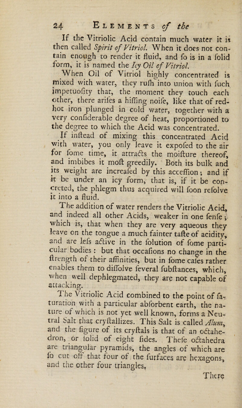 If the Vitriolic Acid contain much water it is then called Spirit of Vitriol. When it does not con¬ tain enough to render it fluid, and fo is in a folid form, it is named the Icy Oil of Vitriol. When Oil of Vitriol highly concentrated is mixed with water, they ruflfmto union with fuch jmpetuoilty that, the moment they touch each other, there ariles a hilling noife, like that of red- hot iron plunged in cold water, together with a very confiderable degree of heat, proportioned to the degree to which the Acid was concentrated. If inflead of mixing this concentrated Acid with water, you only leave it expofed to the air for fome time, it attracts the rrjoifture thereof, and imbibes it molt greedily. Both its bulk and its weight are increafed by this acceffion -, and if it be under an icy form, that is, if it be con¬ creted, the phlegm thus acquired will foon refolve It into a fluid. The addition of water renders the Vitriolic Acid, and indeed all other Acids, weaker in one fenfe ; which is, that when they are very aqueous they leave on the tongue a much fainter tafteof acidity, and are lefs adive in the folution of fome parti¬ cular bodies : but that occafions no change in the flrength of their affinities, but in fome cafes rather enables them to difiolve feveral fubftances, which, when well dephlegmated, they are not capable of attacking. The Vitriolic Acid combined to the point of fa- turation with a particular abforbent earth, the na¬ ture of which is not yet well known, forms a Neu¬ tral Salt that cryflallizes. This Salt is called Alumr and the figure of its cryftals is that of an odahe- dron, or lolid of eight fides. Thefe odahedra are triangular pyramids, the angles of which are lo cut off that four of the furfaces are hexagons, and the other four triangles, . There < j <•