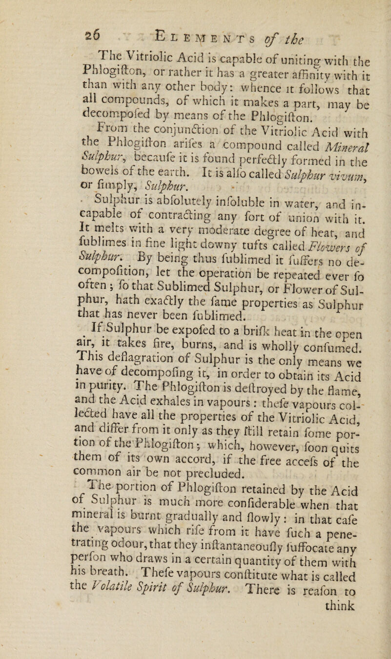 I ne \ it! ioîic Acid ts capable of uniting with the Phlogifton, oi rather it has a greater affinity with it than with any other body: whence it follows that ail compounds, of which it makes a part, may be decompofcd by means of the Phlogifton. From the conjunction of the Vitriolic Acid with the Phlogifton arifes a compound called Mineral Suiplu,, becaufe it is found perfectly formed in the bowels of the earth. It is alfo called Sulphur vivum or Amply, Sulphur. ■ Sulphur is absolutely infoluble in water, and in» capable of contracting any fort of union with it. It melts with a very moderate degree of heat, and fublimes in fine light downy tufts called Flowers of Sulphur. _ By being thus fublimed it fuffers no de- compofition, let the operation be repeated ever fo oiten ; fo that Sublimed Sulphur, or Flower of Sul¬ phur hath exaftly the fame properties as Sulphur that has never been fublimed. . If Sulphur be expofed to a bri/k heat in the open air, it takes fire, burns, and is wholly confirmed. This deflagration of Sulphur is the only means we have of decompofing it, in order to obtain its Acid m purity. The Phlogifton is deftroyed by the flame, and the Acid exhales in vapours : thefe vapours col¬ lected have a11 the properties of the Vitriolic Acid, and differ from it only as they ftill retain fome por- tion or the’Pblogifton *, which, however, foon quits tnem of its own accord, if the free accefs of the common air be not precluded. The portion of Phlogifton retained by the Acid of Sulphur is much more confiderable when that mineral is burnt gradually and flowly : in that cafe the vapours which rife from it hâve fuch a pene¬ trating odour, that they inftantaneoufly fuffocate any perfon who draws in a certain quantity of them with his breath. Thefe vapours conftitute what is called tne Volatile Spirit of Sulphur. There is reafon to think