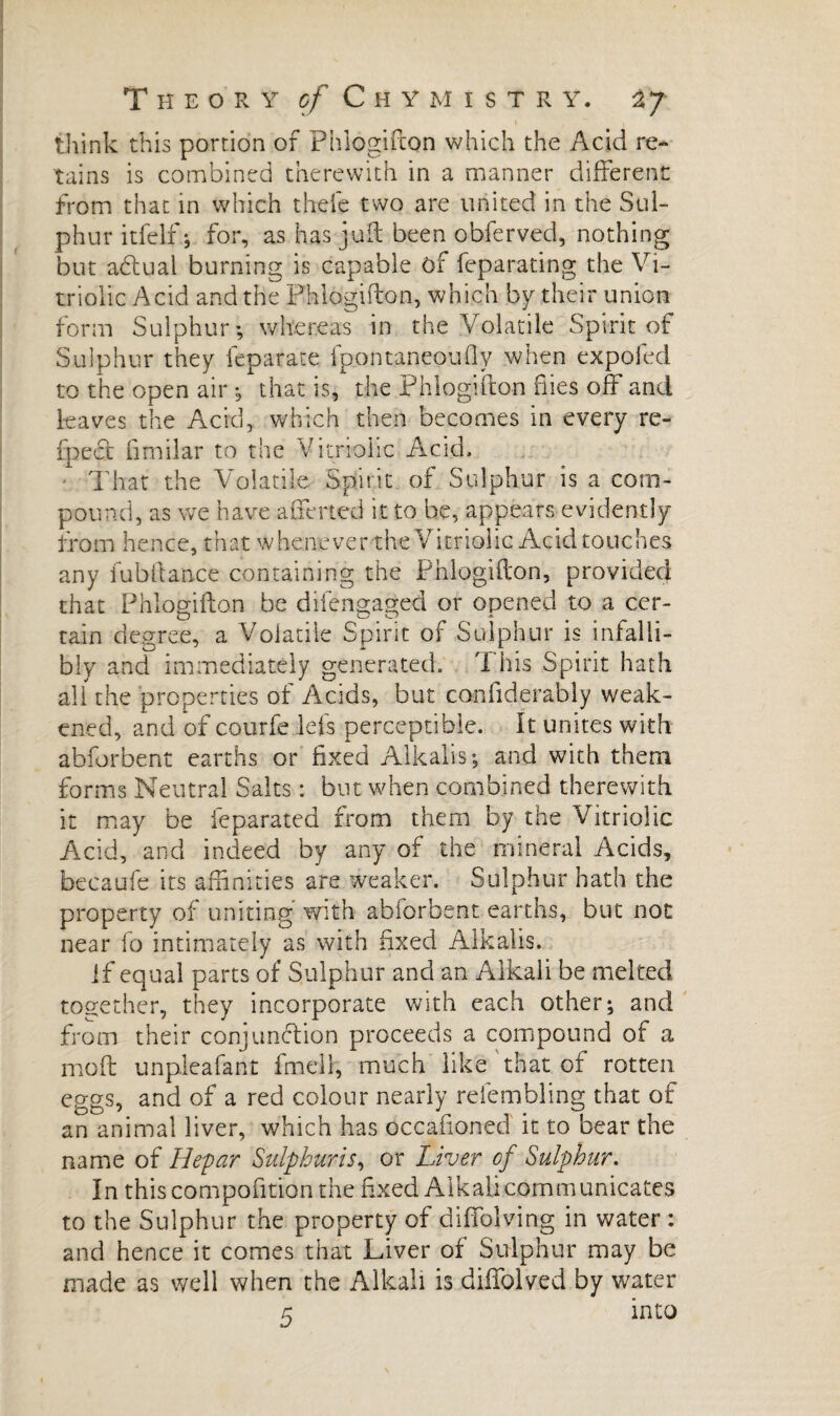 think this portion of Phlogifton which the Acid re¬ tains is combined therewith in a manner different from that in which theie two are united in the Sul¬ phur itfelf ; for, as has juft been obferved, nothing but a£tual burning is capable of feparating the Vi¬ triolic Acid and the Phlogifton, which by their union form Sulphur; whereas in the Volatile Spirit of Sulphur they lepafate fpontaneoufty when expofed to the open air ; that is, the Phlogifton flies off and leaves the Acid, which then becomes in every re- fpcct fimilar to the Vitriolic Acid. That the Volatile Spirit of Sulphur is a com¬ pound, as we have afferted it to be, appears evidently from hence, that whenever the Vitriolic Acid touches any fub fiance containing the Phlogifton, provided that Phlogifton be difengaged or opened to a cer¬ tain degree, a Volatile Spirit of Sulphur is infalli¬ bly and immediately generated. This Spirit hath all the properties of Acids, but confiderably weak¬ ened, and of courfe lefs perceptible. It unites with abforbent earths or fixed Alkalis; and with them forms Neutral Salts : but when combined therewith it may be feparated from them by the Vitriolic Acid, and indeed by any of the mineral Acids, becaufe its affinities are weaker. Sulphur hath the property of uniting' with abforbent earths, but not near fo intimately as with fixed Alkalis. If equal parts of Sulphur and an Alkali be melted together, they incorporate with each other; and from their conjunction proceeds a compound of a moft unpleafant fmell, much like that of rotten eggs, and of a red colour nearly refembling that of an animal liver, which has occasioned it to bear the name of Hepar Sulphuris, or Liver of Sulphur. In this composition the fixed Alkali communicates to the Sulphur the property of diffolving in water : and hence it comes that Liver of Sulphur may be made as well when the Alkali is diffolved by water 5 into