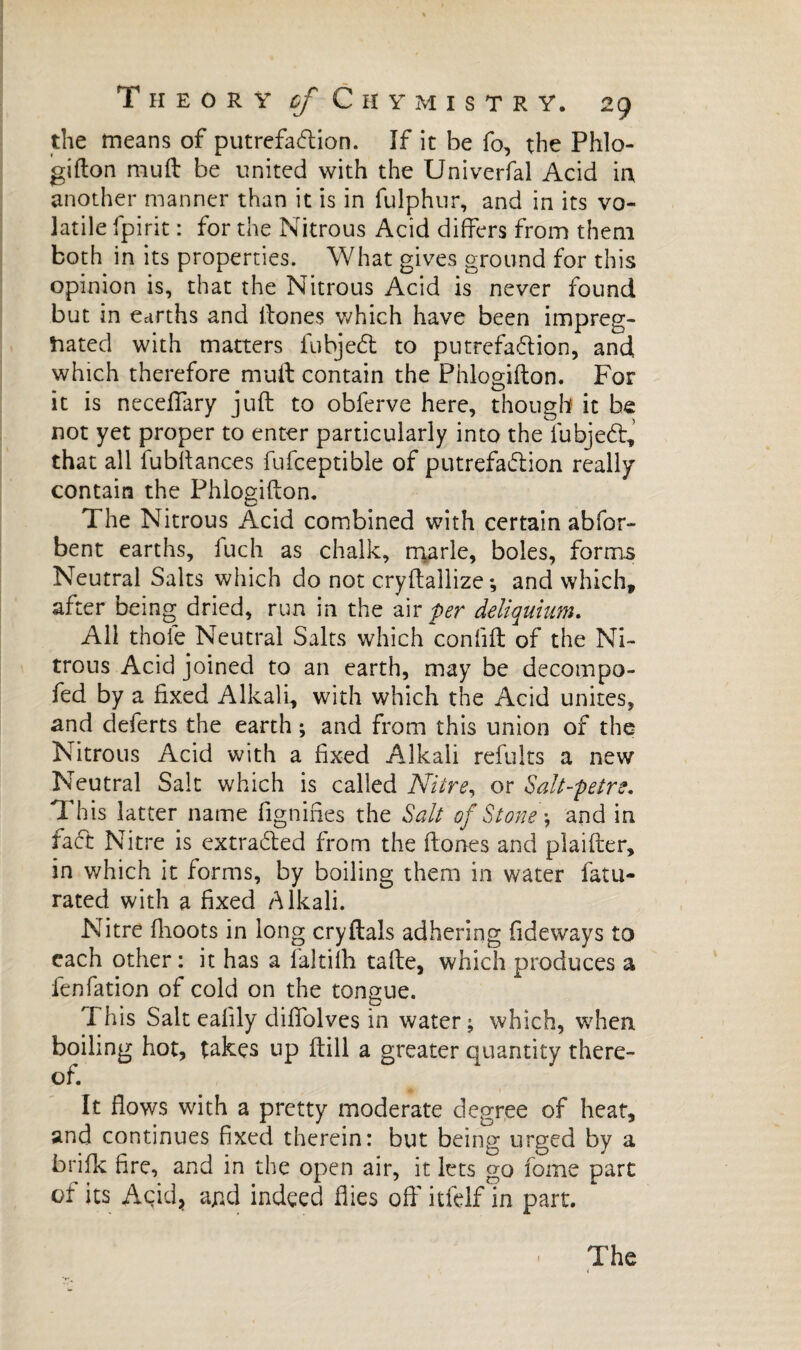 the means of putrefaction. If it be fo, the Phlo- gifton mud be united with the Univerfal Acid in another manner than it is in fulphur, and in its vo¬ latile fpirit : for the Nitrous Acid differs from them both in its properties. What gives ground for this opinion is, that the Nitrous Acid is never found but in earths and ftones which have been impreg¬ nated with matters fubjeCt to putrefaction, and which therefore muff contain the Phlogifton. For it is neceffary juft to obferve here, though it be not yet proper to enter particularly into the fubjeCt, that all fubftances fufceptible of putrefaction really contain the Phlogifton. The Nitrous Acid combined with certain abfor- bent earths, fuch as chalk, marie, boles, forms Neutral Salts which do not cryftallize ; and which, after being dried, run in the air per deliquium. All thole Neutral Salts which confift of the Ni¬ trous Acid joined to an earth, may be decompo- fed by a fixed Alkali, with which the Acid unites, and deferts the earth ; and from this union of the Nitrous Acid with a fixed Alkali refults a new Neutral Salt which is called Nitre, or Salt-petre. This latter name fignifies the Salt of Stone and in fact Nitre is extracted from the (tones and plaider, in which it forms, by boiling them in water fatu- rated with a fixed Alkali. Nitre fhoots in long cryftals adhering Tideways to each other: it has a (altiih tafte, which produces a fenfation of cold on the tongue. This Salt eafily diffolves in water; which, when boiling hot, takes up (till a greater quantity there¬ of. It flows with a pretty moderate degree of heat, and continues fixed therein: but being urged by a brifk fire, and in the open air, it lets go fome part of its Acid* ajnd indeed flies off itfelf in part.